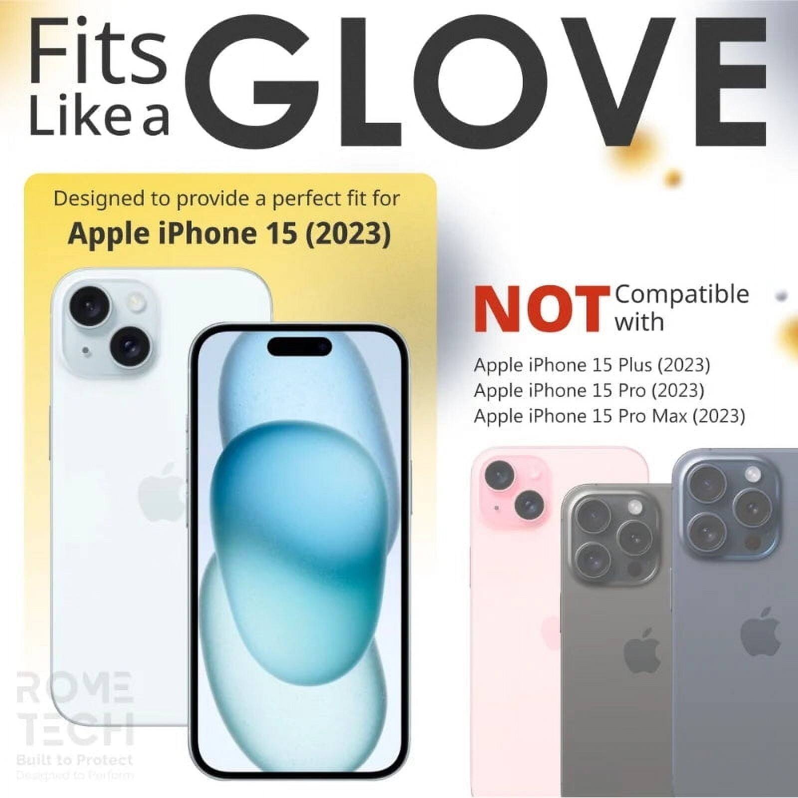 Fits GLOVE Like a

Designed to provide a perfect fit for Apple iPhone 15 (2023)

NOT Compatible with
Apple iPhone 15 Plus (2023)
Apple iPhone 15 Pro (2023)
Apple iPhone 15 Pro Max (2023)

ROME TECH
Built to Protect
Designed to Perform