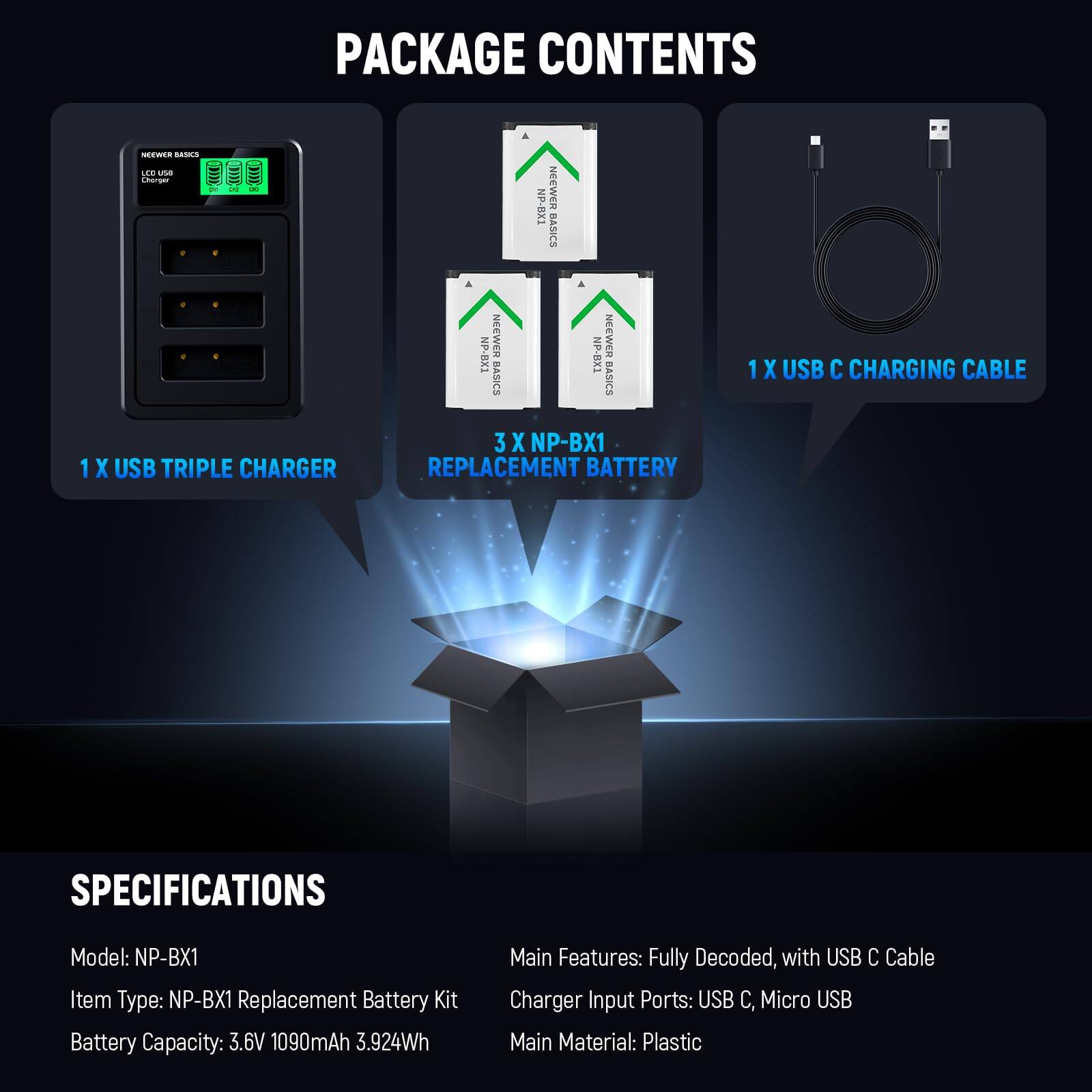 PACKAGE CONTENTS

- 1 X USB TRIPLE CHARGER
- 3 X NP-BX1 REPLACEMENT BATTERY
- 1 X USB C CHARGING CABLE

SPECIFICATIONS

- Model: NP-BX1
- Item Type: NP-BX1 Replacement Battery Kit
- Battery Capacity: 3.6V 1090mAh 3.924Wh
- Main Features: Fully Decoded, with USB C Cable
- Charger Input Ports: USB C, Micro USB
- Main Material: Plastic