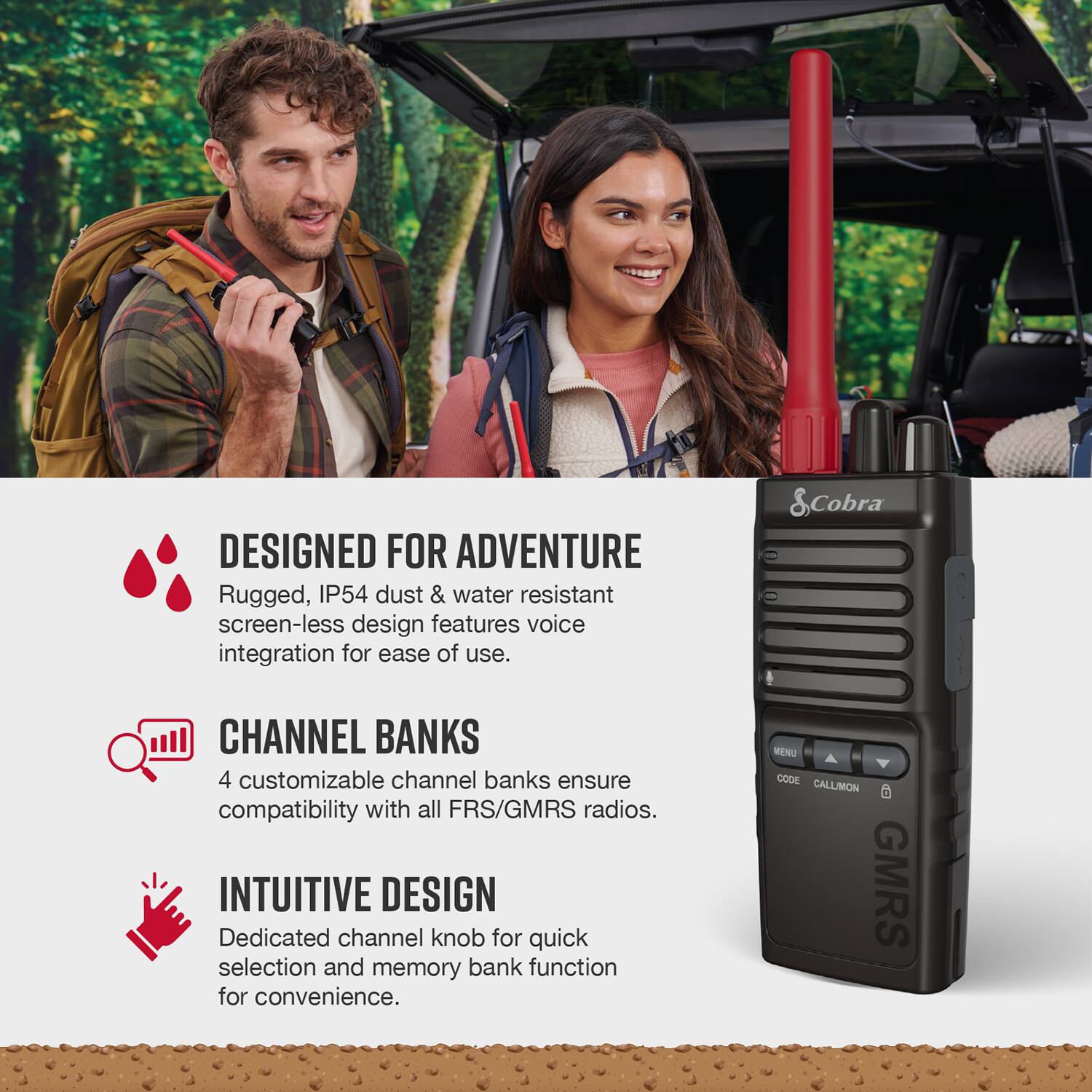 Designed for Adventure: Rugged, IP54 dust & water resistant screen-less design features voice integration for ease of use.

Cobra Channel Banks: 4 customizable channel banks ensure compatibility with all FRS/GMRS radios.

Intuitive Design: Dedicated channel knob for quick selection and memory bank function for convenience.

Menu Code: Callimon GMRS.