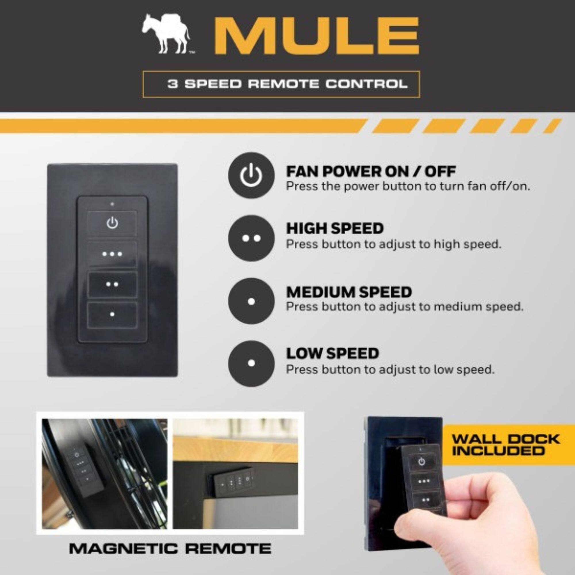 MULE  
3 SPEED REMOTE CONTROL  

FAN POWER ON / OFF  
Press the power button to turn fan off/on.  

HIGH SPEED  
Press button to adjust to high speed.  

MEDIUM SPEED  
Press button to adjust to medium speed.  

LOW SPEED  
Press button to adjust to low speed.  

WALL DOCK INCLUDED  
MAGNETIC REMOTE