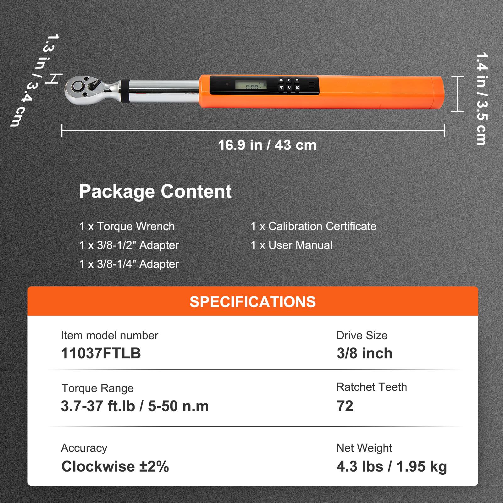 1.3 in - 3.4 cm  
16.9 in - 43 cm  
1.4 in - 3.5 cm  

Package Content  
1 x Torque Wrench  
1 x 3/8-1/2" Adapter  
1 x 3/8-1/4" Adapter  
1 x Calibration Certificate  
1 x User Manual  

SPECIFICATIONS  
Item model number: 11037FTLB  
Drive Size: 3/8 inch  
Torque Range: 3.7-37 ft.lb / 5-50 n.m  
Ratchet Teeth: 72  
Accuracy: Clockwise ±2%  
Net Weight: 4.3 lbs / 1.95 kg