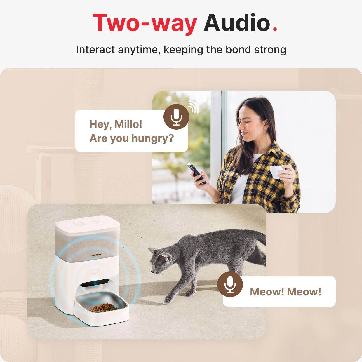 Two-way Audio.  
Interact anytime, keeping the bond strong  

Hey, Millo!  
Are you hungry?  

Meow! Meow!