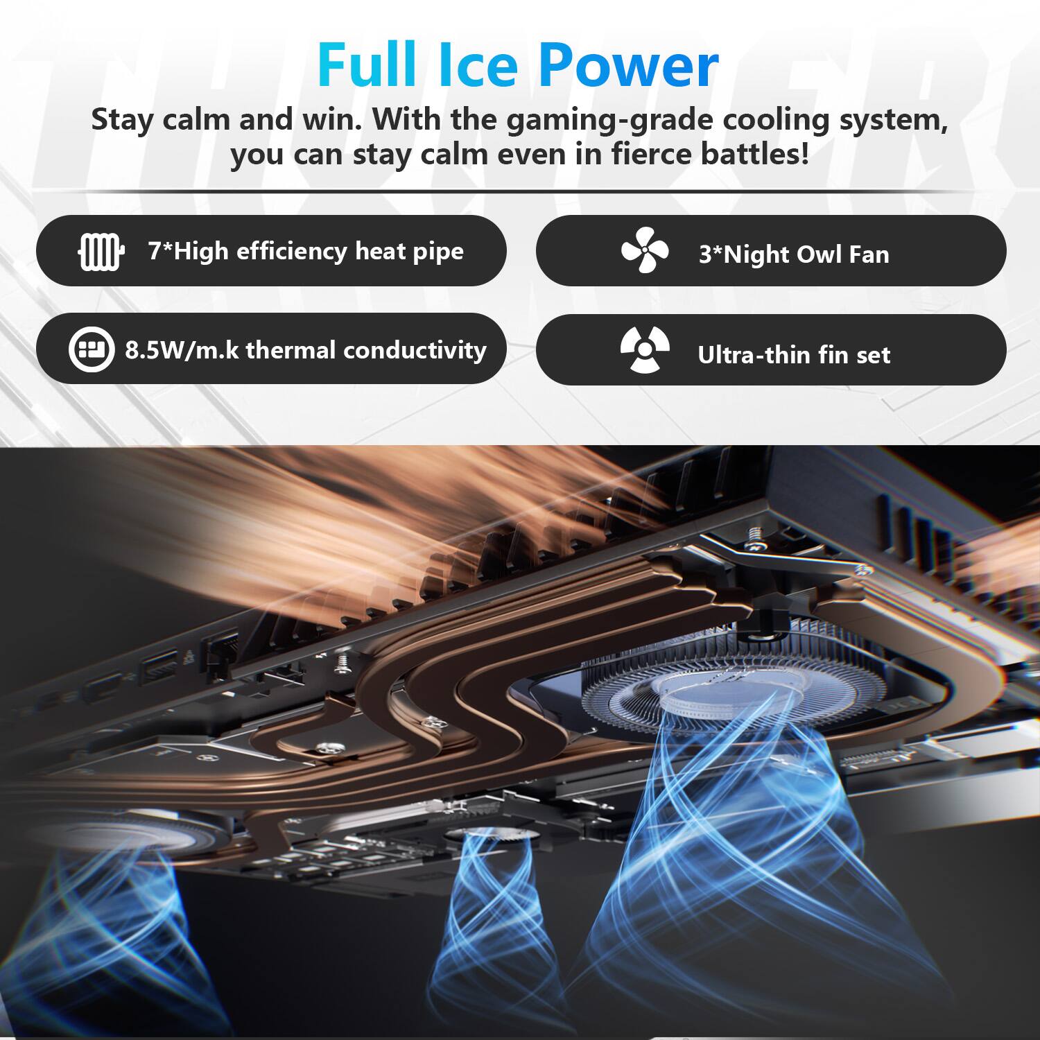 Full Ice Power

Stay calm and win. With the gaming-grade cooling system, you can stay calm even in fierce battles!

- 7* High efficiency heat pipe
- 8.5W/m.k thermal conductivity
- 3* Night Owl Fan
- Ultra-thin fin set
