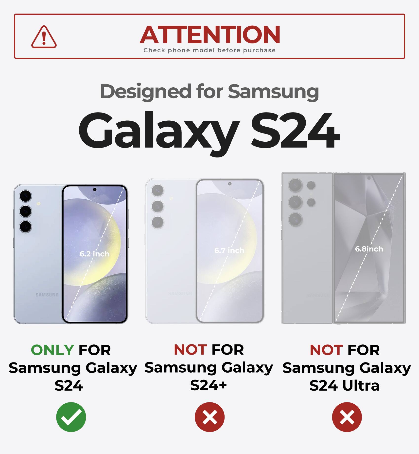 ATTENTION  
Check phone model before purchase  

Designed for Samsung Galaxy S24  

ONLY FOR  
Samsung Galaxy S24  

NOT FOR  
Samsung Galaxy S24+  

NOT FOR  
Samsung Galaxy S24 Ultra  

6.2 inch  
6.7 inch  
6.8 inch