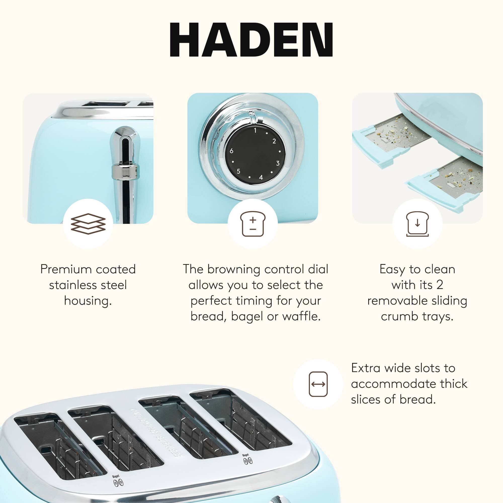 HADEN

- Premium coated stainless steel housing.
- The browning control dial allows you to select the perfect timing for your bread, bagel or waffle.
- Easy to clean with its 2 removable sliding crumb trays.
- Extra wide slots to accommodate thick slices of bread.