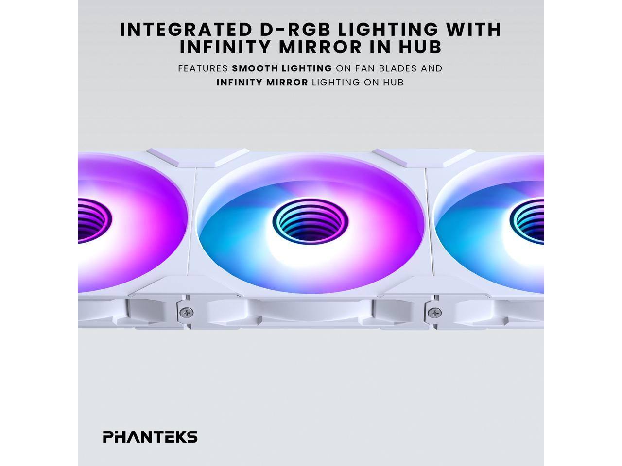 INTEGRATED D-RGB LIGHTING WITH INFINITY MIRROR IN HUB  
FEATURES SMOOTH LIGHTING ON FAN BLADES AND INFINITY MIRROR LIGHTING ON HUB  

PHANTEKS