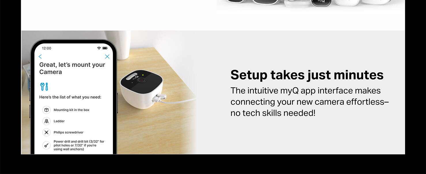 X Great, let's mount your Camera Y8 Here's the list of what you need: Mounting kit in the box Ladder X Philips screwdriver Power drill and drill bit (3/32" for pilot holes or 7/32 if you're using wall anchors) Setup takes just minutes The intuitive myQ app interface makes connecting your new camera effortless- no tech skills needed!