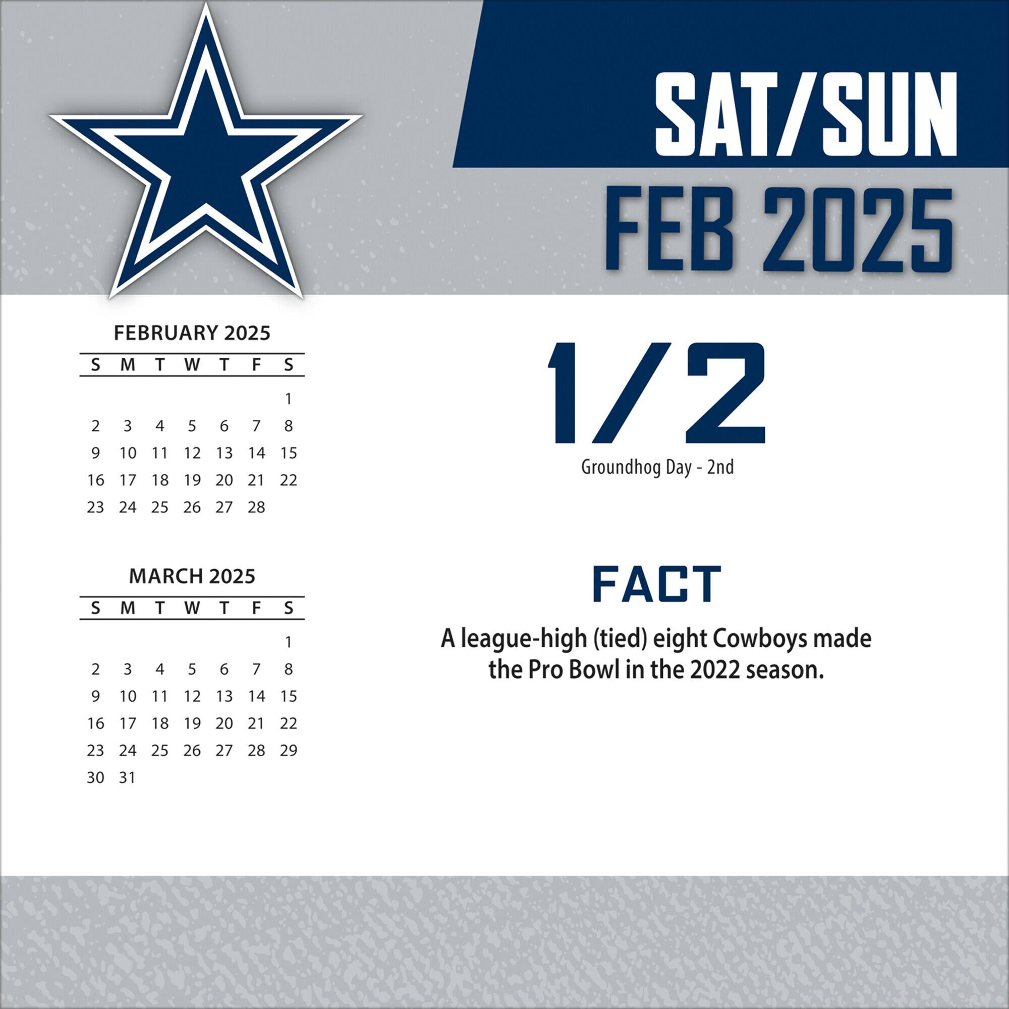 FEBRUARY 2025  
S M T W T F S  
1 2 3 4 5 6 7  
8 9 10 11 12 13 14  
15 16 17 18 19 20 21  
22 23 24 25 26 27 28  

SAT/SUN  
FEB 2025  
1/2  
Groundhog Day - 2nd  

FACT  
A league-high (tied) eight Cowboys made the Pro Bowl in the 2022 season.  

MARCH 2025  
S M T W T F S  
1 2 3 4 5 6 7  
8 9 10 11 12 13 14  
15 16 17 18 19 20 21  
22 23 24 25 26 27 28  
29 30 31