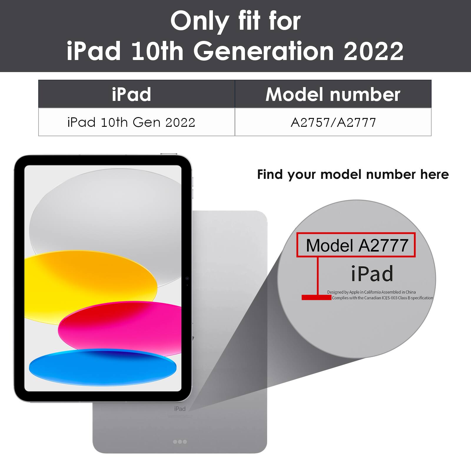 Only fit for iPad 10th Generation 2022

iPad 10th Gen 2022

Model number: A2757/A2777

Find your model number here

Model A2777

iPad

Designed by Apple in California Assembled in China

Complies with the Canadian ICES-003 Class B specification