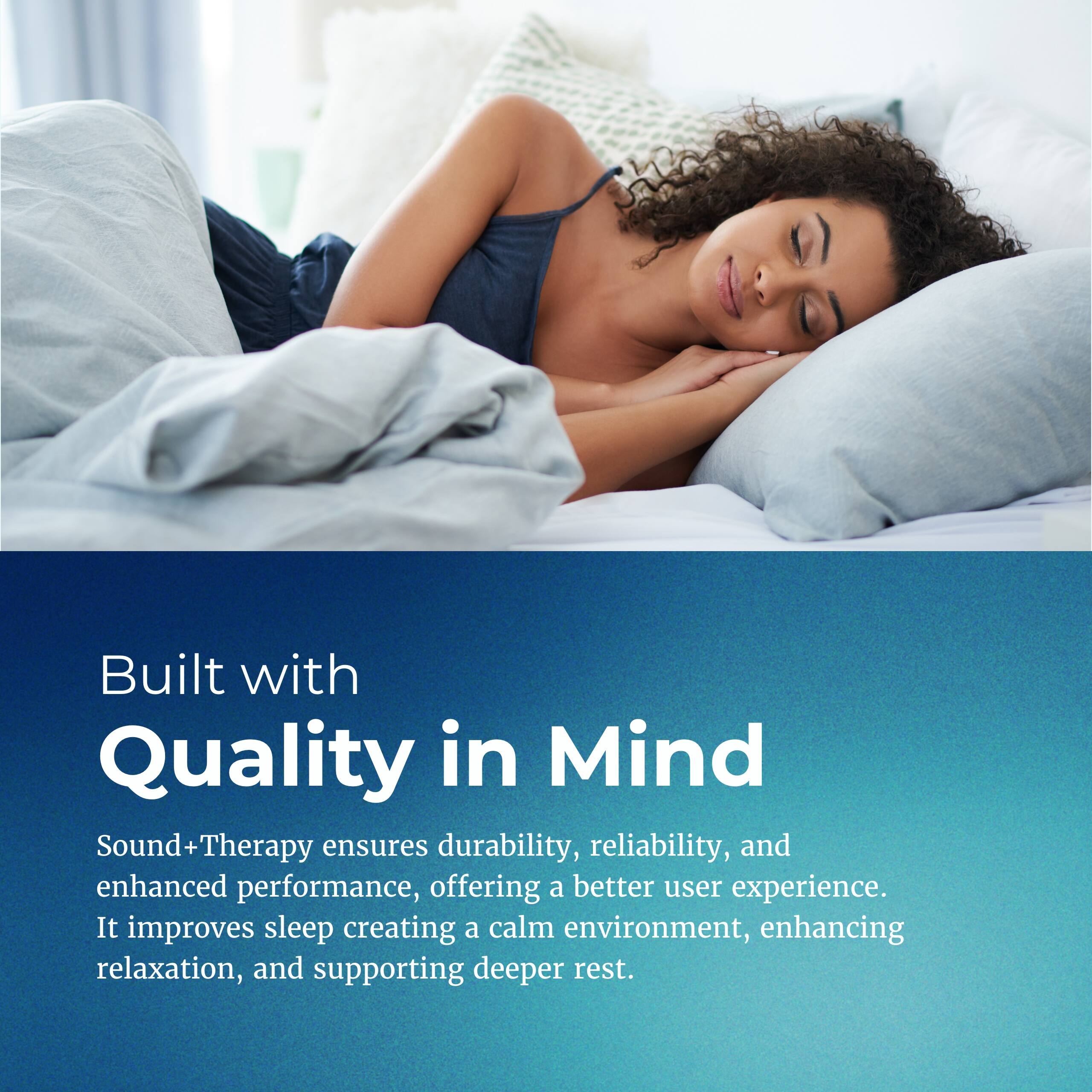 Built with Quality in Mind

Sound+Therapy ensures durability, reliability, and enhanced performance, offering a better user experience. It improves sleep by creating a calm environment, enhancing relaxation, and supporting deeper rest.
