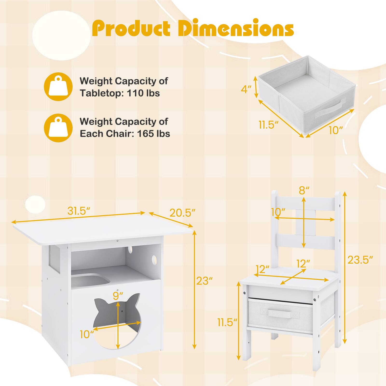 Product Dimensions

Weight Capacity of Tabletop: 110 lbs

Weight Capacity of Each Chair: 165 lbs

Tabletop:
- Length: 31.5"
- Width: 20.5"
- Height: 4"
- Depth: 11.5"
- Drawer Height: 9"
- Drawer Width: 10"

Chair:
- Seat Height: 11.5"
- Back Height: 23.5"
- Seat Width: 12"
- Seat Depth: 12"
- Armrest Height: 10"
- Back Width: 10"
- Back Height: 8"