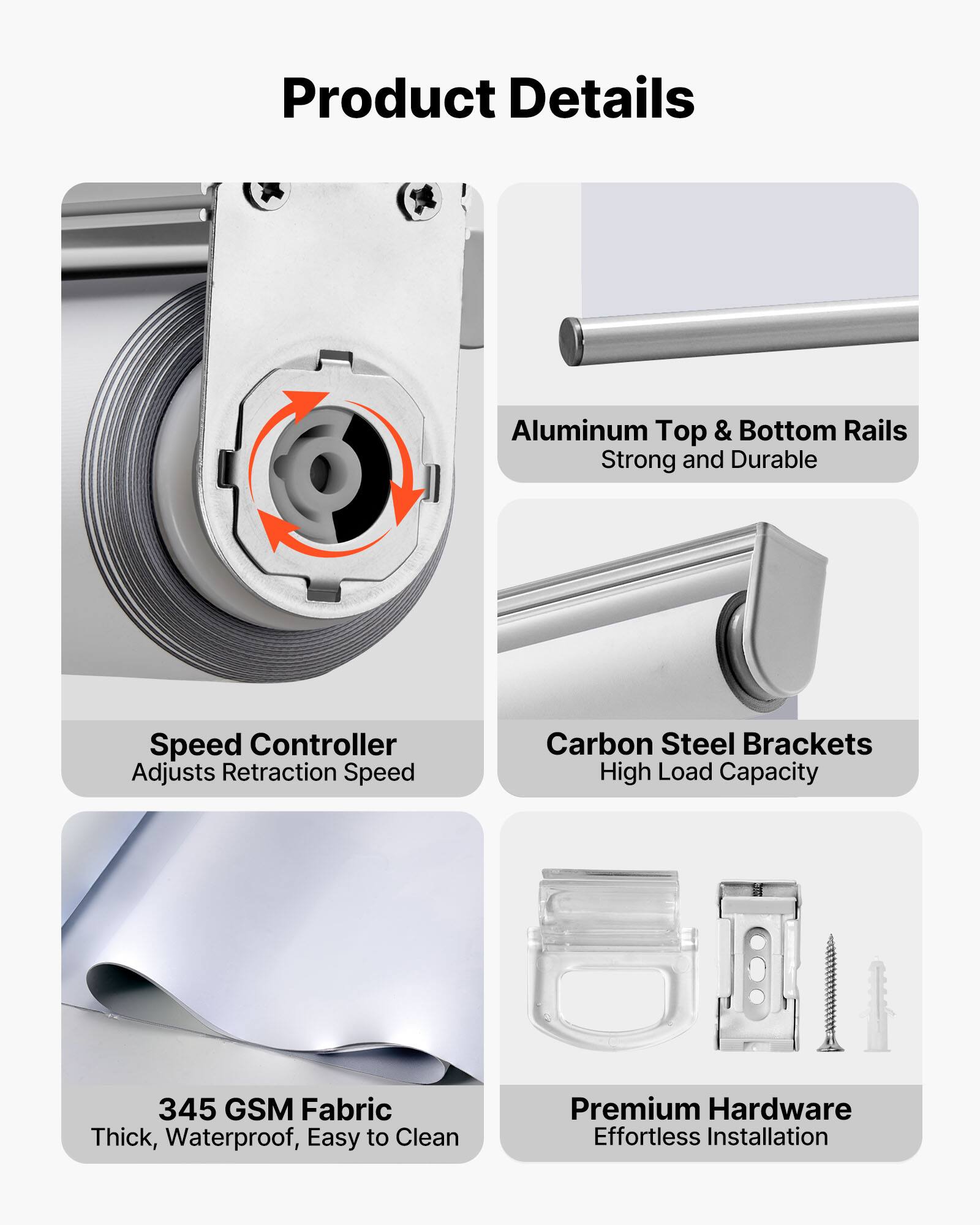 Product Details

- Aluminum Top & Bottom Rails
  - Strong and Durable

- Speed Controller
  - Adjusts Retraction Speed

- Carbon Steel Brackets
  - High Load Capacity

- 345 GSM Fabric
  - Thick, Waterproof, Easy to Clean

- Premium Hardware
  - Effortless Installation