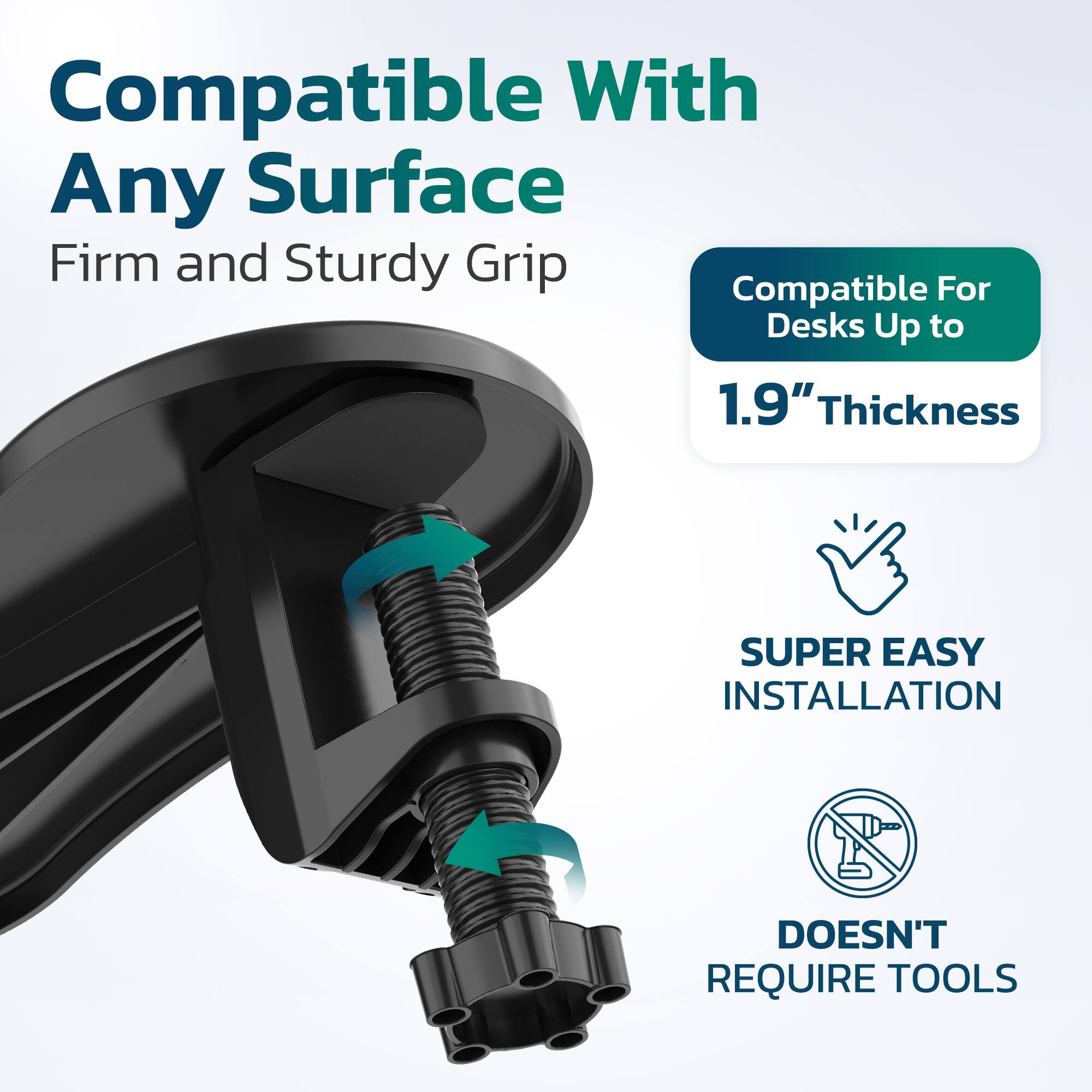 Compatible With Any Surface  
Firm and Sturdy Grip  
Compatible For Desks Up to 1.9" Thickness  
SUPER EASY INSTALLATION  
DOESN'T REQUIRE TOOLS