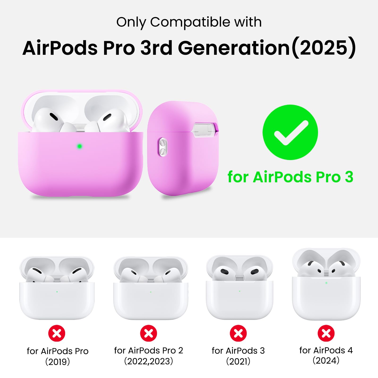 Only Compatible with  
AirPods Pro 3rd Generation (2025)  
for AirPods Pro 3  
for AirPods Pro (2019)  
for AirPods Pro 2 (2022, 2023)  
for AirPods 3 (2021)  
for AirPods 4 (2024)