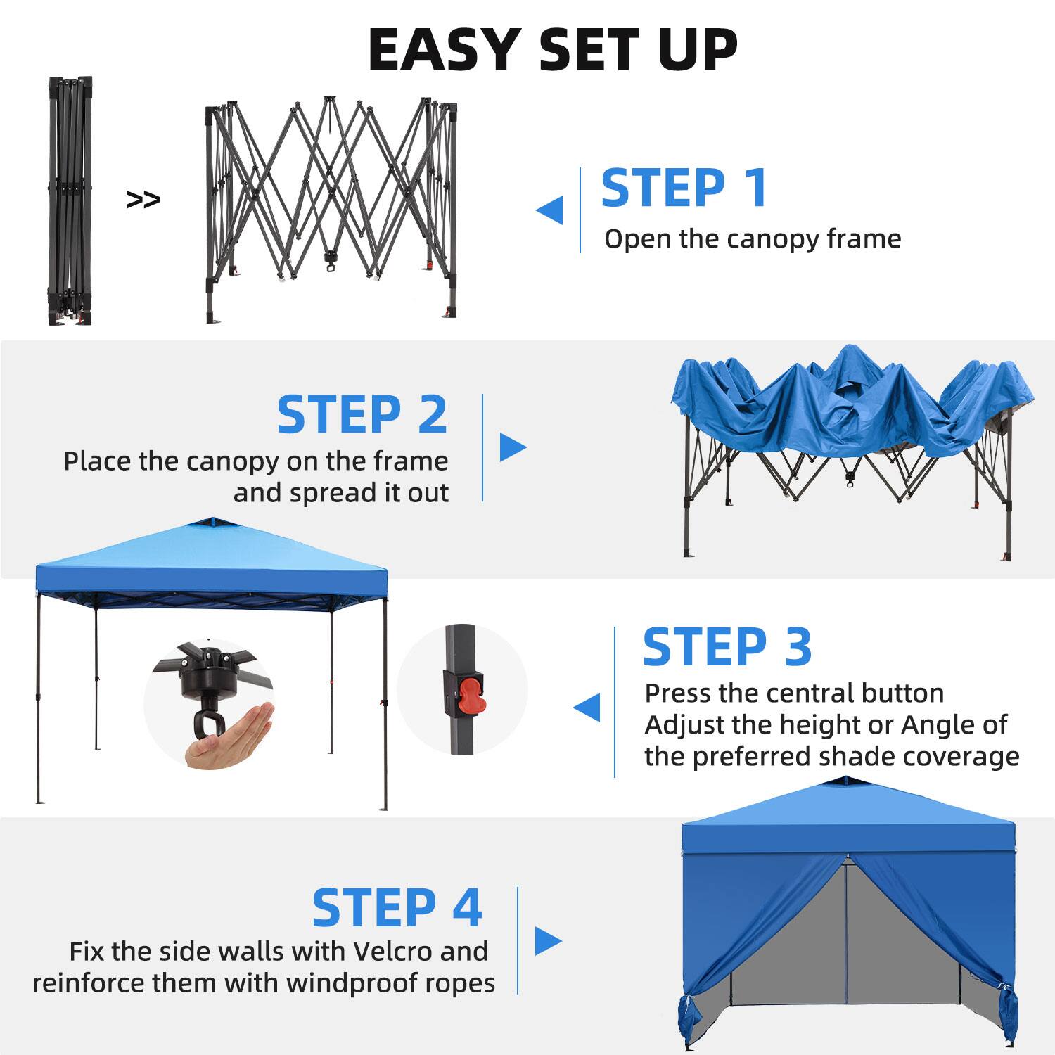 EASY SET UP

STEP 1  
Open the canopy frame

STEP 2  
Place the canopy on the frame and spread it out

STEP 3  
Press the central button  
Adjust the height or angle of the preferred shade coverage

STEP 4  
Fix the side walls with Velcro and reinforce them with windproof ropes
