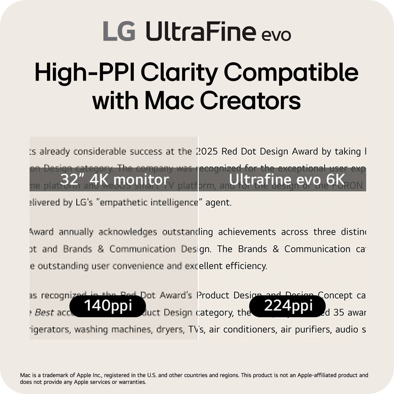 LG UltraFine evo  
High-PPI Clarity Compatible with Mac Creators

LG UltraFine evo has already considerable success at the 2025 Red Dot Design Award by taking 1st place in the Product Design category. The company was recognized for the exceptional user experience of the 32" 4K monitor Ultrafine evo 6K, and for the design of the FORON platform, delivered by LG's "empathetic intelligence" agent.

The Red Dot Award annually acknowledges outstanding achievements across three distinct categories: Product Design, Brands & Communication Design, and Design Concept. The Brands & Communication Design category recognizes outstanding user convenience and excellent efficiency.

As recognized in the Red Dot Award's Product Design category, the Ultrafine evo 6K monitor achieved 140ppi and 224ppi, earning 35 awards across various categories, including refrigerators, washing machines, dryers, TVs, air conditioners, air purifiers, audio systems, and more.

Mac is a trademark of Apple Inc., registered in the U.S. and other countries and regions. This product is not an Apple-affiliated product and does not provide any Apple services or warranties.