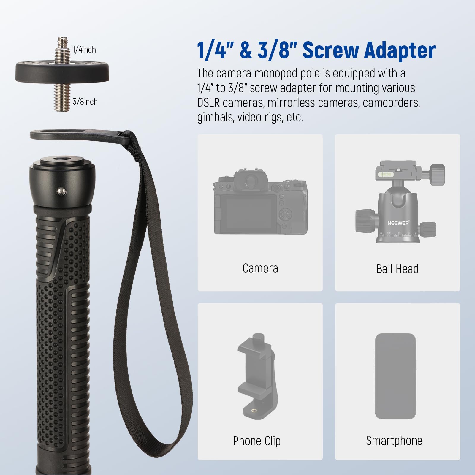 1/4" & 3/8" Screw Adapter

The camera monopod pole is equipped with a 1/4" to 3/8" screw adapter for mounting various DSLR cameras, mirrorless cameras, camcorders, gimbals, video rigs, etc.

1/4" & 3/8" Screw Adapter

The camera monopod pole is equipped with a 1/4" to 3/8" screw adapter for mounting various DSLR cameras, mirrorless cameras, camcorders, gimbals, video rigs, etc.

Camera

Ball Head

Phone Clip

Smartphone
