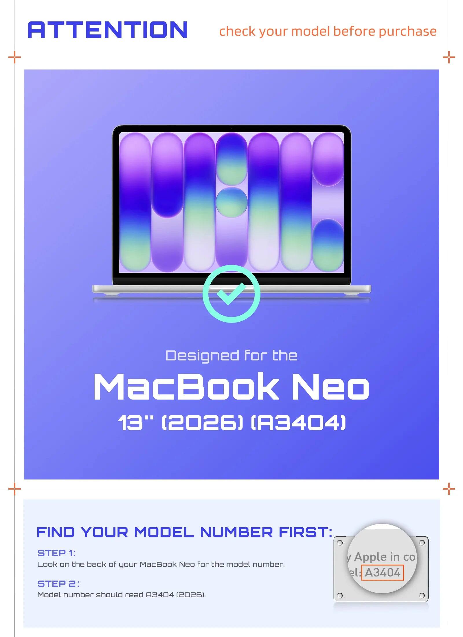 ATTENTION check your model before purchase

Designed for the MacBook Neo 13" (2026) (A3404)

FIND YOUR MODEL NUMBER FIRST:
STEP 1: Look on the back of your MacBook Neo for the model number.
STEP 2: Model number should read A3404 (2026).