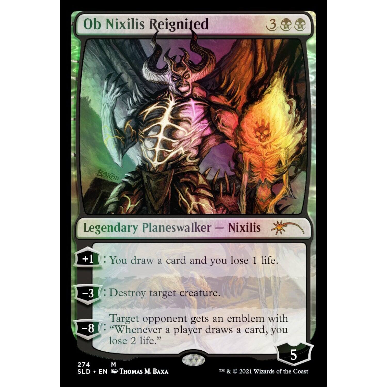 Ob Nixilis Reignited  
Legendary Planeswalker — Nixilis  

+1: You draw a card and you lose 1 life.  
-3: Destroy target creature.  
-8: Target opponent gets an emblem with "Whenever a player draws a card, you lose 2 life."  

274  
M  
SLD • EN  
THOMAS M. BAXA  
TM & © 2021 Wizards of the Coast