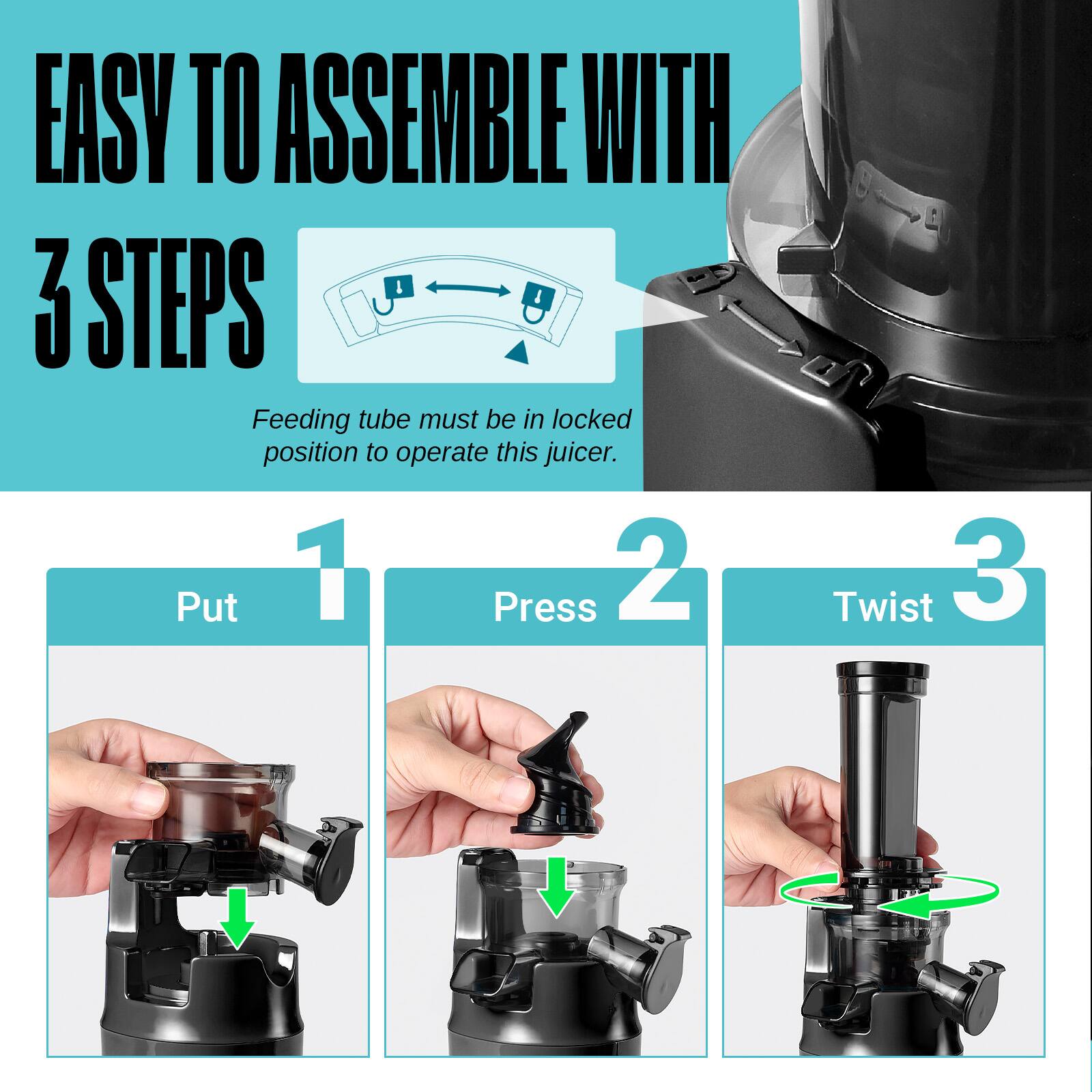EASY TO ASSEMBLE WITH 3 STEPS

Feeding tube must be in locked position to operate this juicer.

1. Put
2. Press
3. Twist