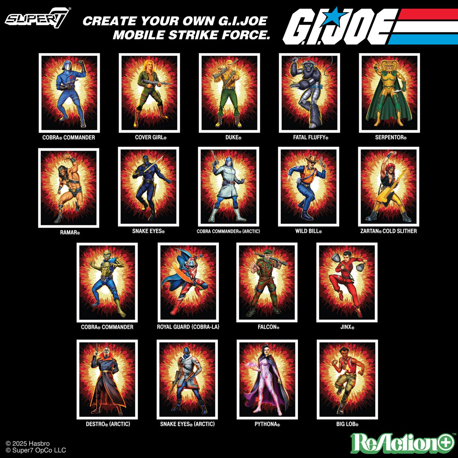 CREATE YOUR OWN G.I. JOE MOBILE STRIKE FORCE.

- COBRA COMMANDER
- COVER GIRL
- DUKE
- FATAL FLUFFY
- SERPENTOR
- RAMA
- SNAKE EYES
- COBRA COMMANDER (ARCTIC)
- WILD BILL
- ZARTAN COLD SLITHER
- COBRA COMMANDER
- ROYAL GUARD (COBRA-LA)
- FALCON
- JINX
- DESTRO (ARCTIC)
- SNAKE EYES (ARCTIC)
- PYTHONA
- BIG LOB

© 2025 Hasbro
© Super7 OpCo LLC