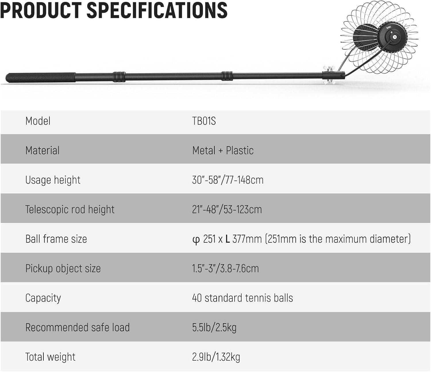 PRODUCT SPECIFICATIONS

- Model: TB01S
- Material: Metal + Plastic
- Usage height: 30"-58"/77-148cm
- Telescopic rod height: 21"-48"/53-123cm
- Ball frame size: Ø 251 x L 377mm (251mm is the maximum diameter)
- Pickup object size: 1.5"-3"/3.8-7.6cm
- Capacity: 40 standard tennis balls
- Recommended safe load: 5.5lb/2.5kg
- Total weight: 2.9lb/1.32kg