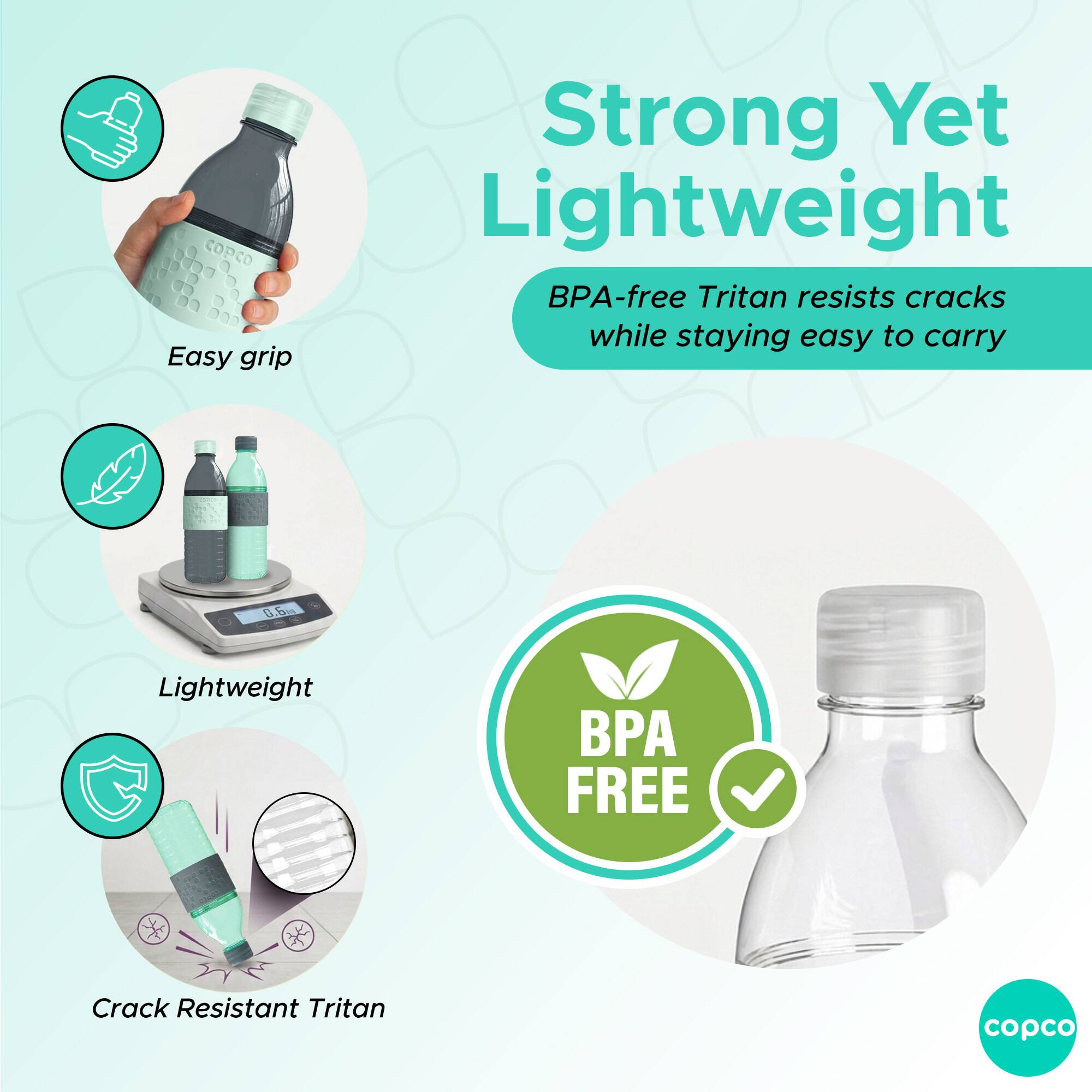 Easy grip  
Strong Yet Lightweight  
BPA-free Tritan resists cracks while staying easy to carry  
Lightweight  
Crack Resistant Tritan  
BPA FREE