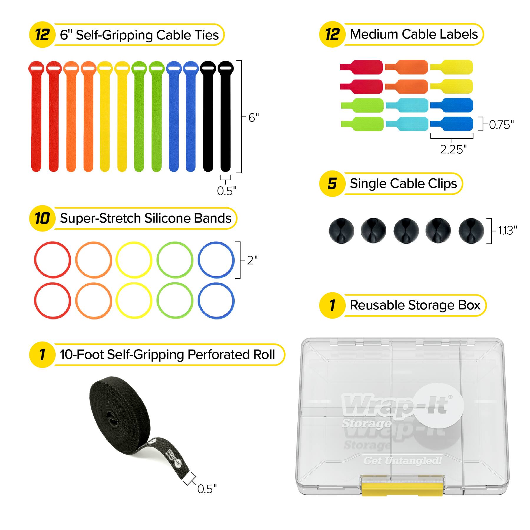 12 6" Self-Gripping Cable Ties  
12 Medium Cable Labels  
-6"  
0.75"  
2.25"  
Y 0.5"  
5 Single Cable Clips  
10 Super-Stretch Silicone Bands  
1.13"  
-2"  
1 Reusable Storage Box  
1 10-Foot Self-Gripping Perforated Roll  
Wrap-It Storage Wrap-it Storage Get Untangled!  
0.5"