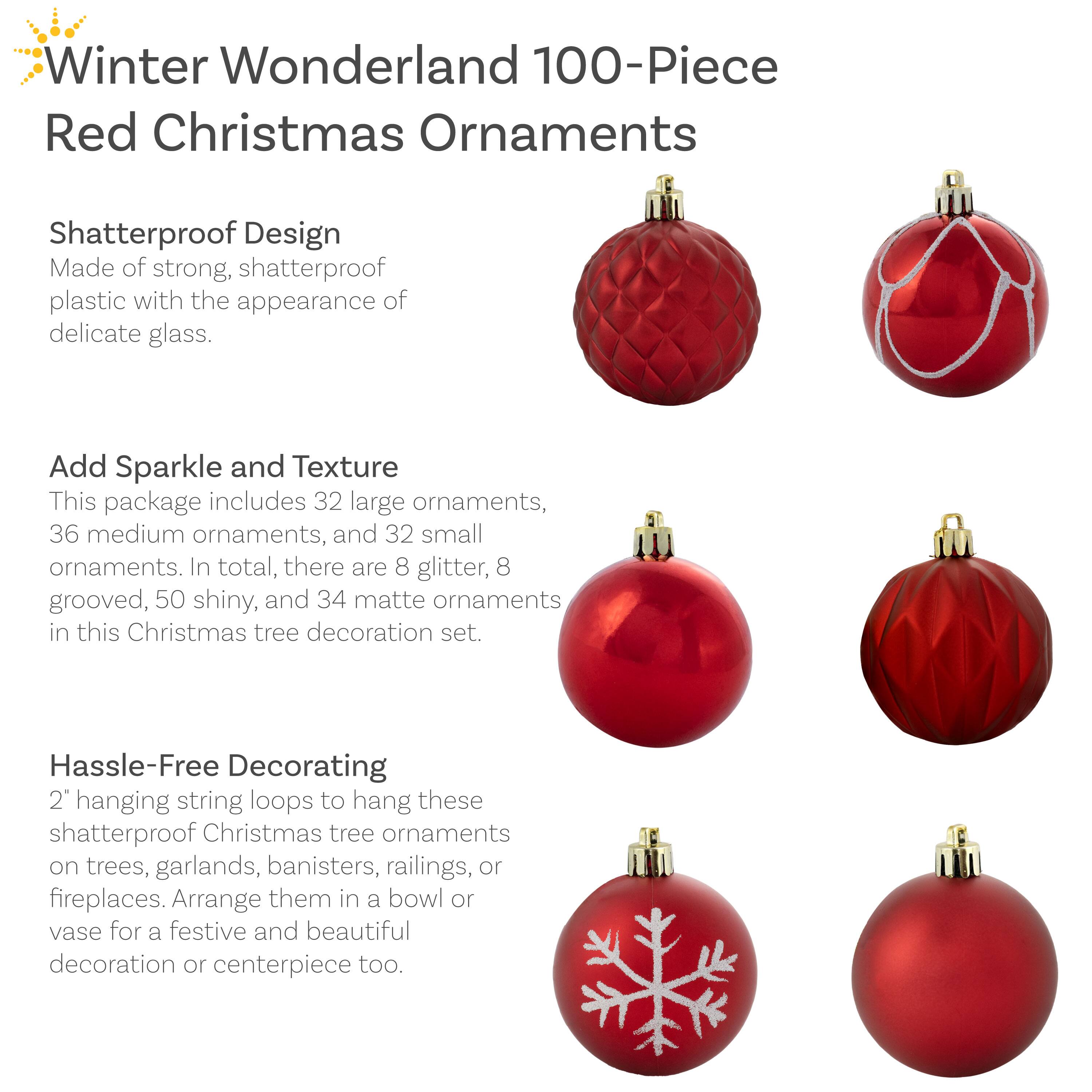 **Winter Wonderland 100-Piece Red Christmas Ornaments**

**Shatterproof Design**  
Made of strong, shatterproof plastic with the appearance of delicate glass.

**Add Sparkle and Texture**  
This package includes 32 large ornaments, 36 medium ornaments, and 32 small ornaments. In total, there are 8 glitter, 8 grooved, 50 shiny, and 34 matte ornaments in this Christmas tree decoration set.

**Hassle-Free Decorating**  
2" hanging string loops to hang these shatterproof Christmas tree ornaments on trees, garlands, banisters, railings, or fireplaces. Arrange them in a bowl or vase for a festive and beautiful decoration or centerpiece too.