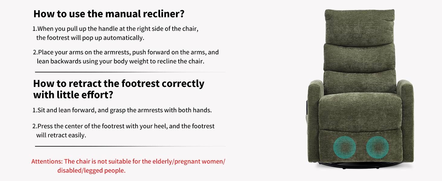 How to use the manual recliner?

1. When you pull up the handle at the right side of the chair, the footrest will pop up automatically.

2. Place your arms on the armrests, push forward on the arms, and lean backwards using your body weight to recline the chair.

How to retract the footrest correctly with little effort?

1. Sit and lean forward, and grasp the armrests with both hands.

2. Press the center of the footrest with your heel, and the footrest will retract easily.

Attention: The chair is not suitable for the elderly/pregnant women/disabled/legged people.