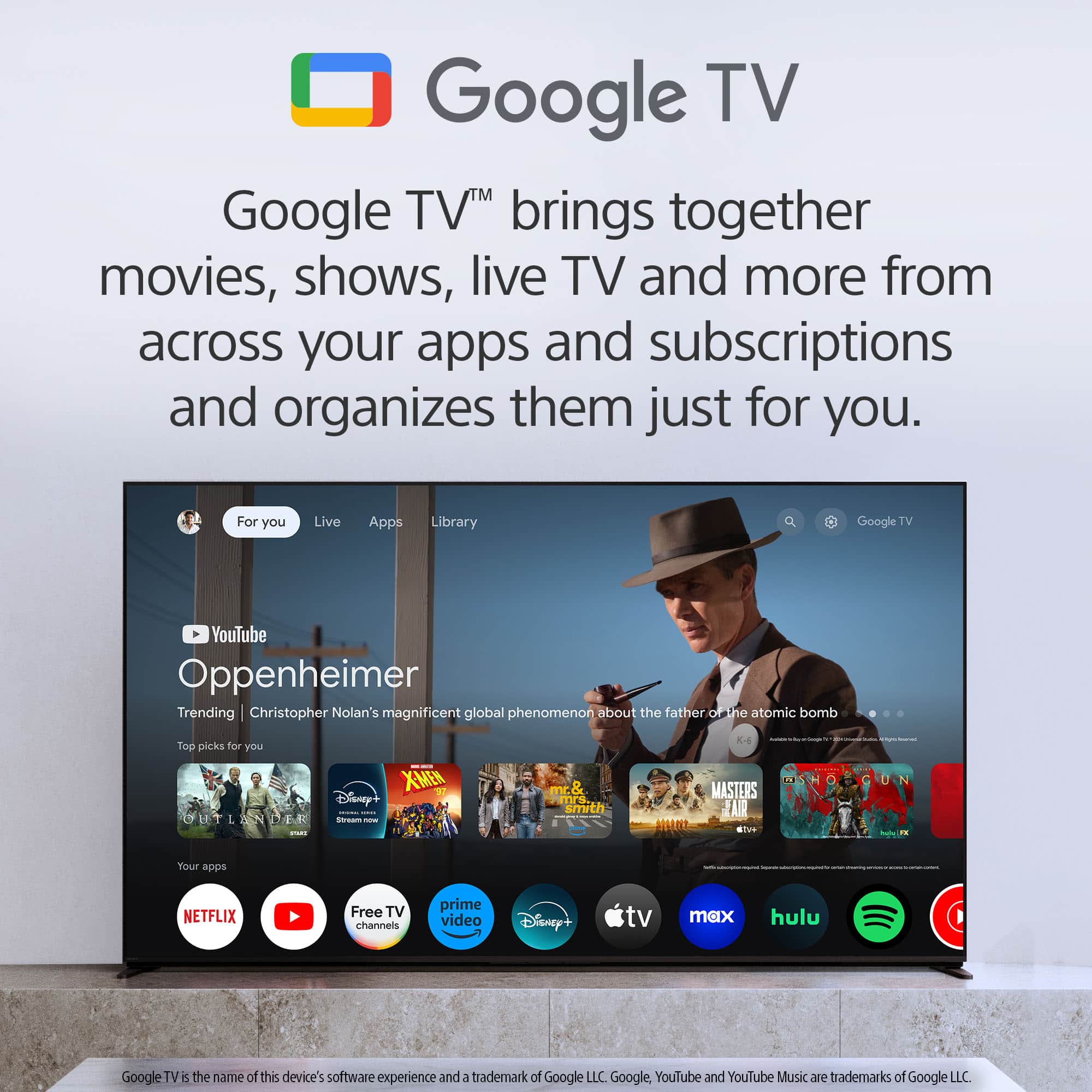 Google TV™ brings together movies, shows, live TV and more from across your apps and subscriptions and organizes them just for you.
For you Live Apps Library
YouTube Oppenheimer
Trending | Christopher Nolan's magnificent global phenomenon about the father of the atomic bomb
Top picks for you
ET L . XMEN Disney+ I - - mr.& mrs smrth - MASTERS AIR AR aen I - - Your epps
NETFLIX Free TV channels prime video Disney+ tv max hulu
Google TV is the name of this device's software experience and a trademark of Google LLC. Google, YouTube and YouTube Music are trademarks of Google LLC.