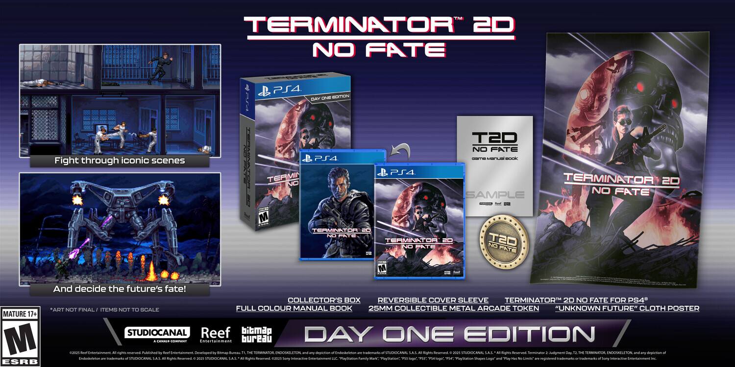 **TERMINATOR 2D NO FATE**

Fight through iconic scenes

And decide the future's fate!

**DAY ONE EDITION**

- COLLECTOR'S BOX
- REVERSIBLE COVER SLEEVE
- 25MM COLLECTIBLE METAL ARCADE TOKEN "UNKNOWN FUTURE"
- CLOTH POSTER

**PS4**

- FULL COLOUR MANUAL BOOK
- ITEMS NOT TO SCALE

**MATURE 17+**

**STUDIOCANAL**
**Reef**
**bitmap bureau**

**TERMINATOR 2D NO FATE FOR PS4**

**SAMPLE**

**TERMINATOR 2D NO FATE PS4 - DAY ONE EDITION**

**TERMINATOR 2D NO FATE**

**TERMINATOR 2D NO FATE**

**TERMINATOR 2D NO FATE**

**TERMINATOR 2D NO FATE**

**TERMINATOR 2D NO FATE**

**TERMINATOR 2D NO FATE**

**TERMINATOR 2D NO FATE**

**TERMINATOR 2D NO FATE**

**TERMINATOR 2D NO FATE**

**TERMINATOR 2D NO FATE**

**TER