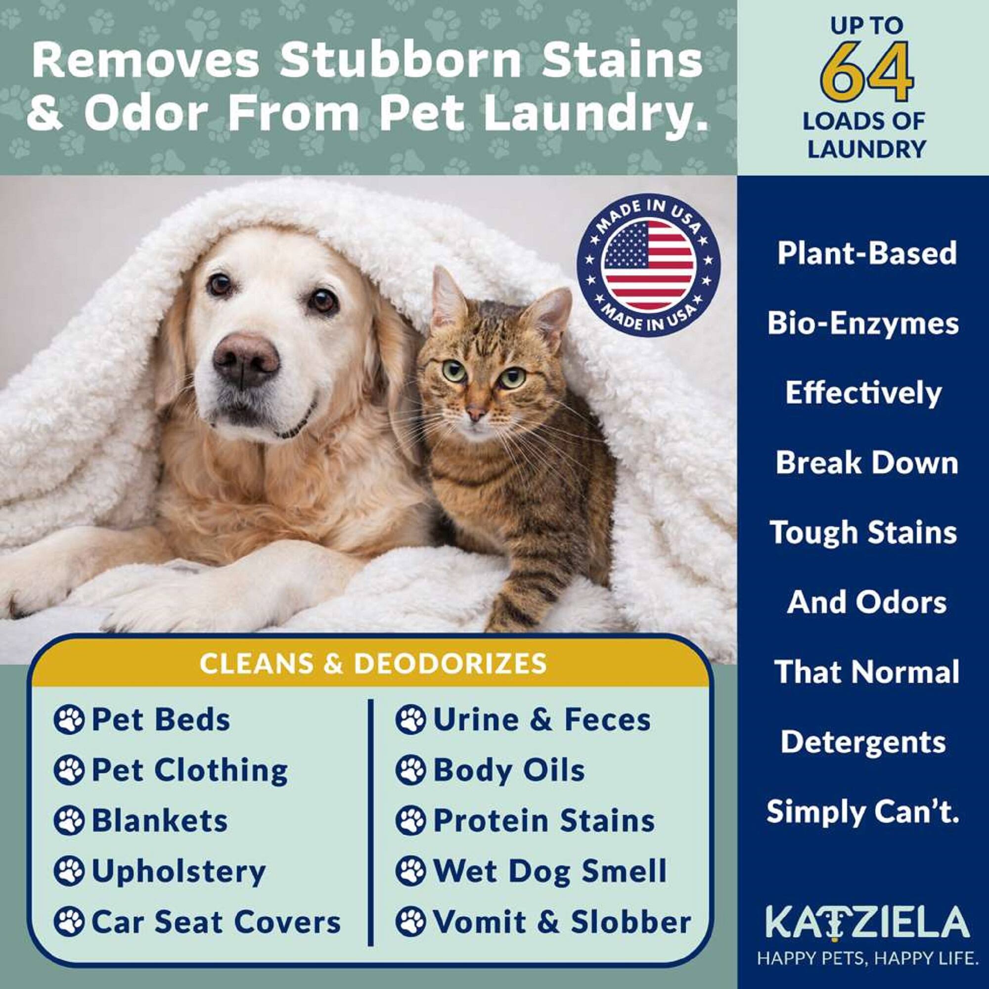 Removes Stubborn Stains & Odor From Pet Laundry.

UP TO 64 LOADS OF LAUNDRY

MADE IN USA

Plant-Based Bio-Enzymes Effectively Break Down Tough Stains And Odors That Normal Detergents Simply Can't.

CLEANS & DEODORIZES
- Pet Beds
- Pet Clothing
- Blankets
- Upholstery
- Car Seat Covers
- Urine & Feces
- Body Oils
- Protein Stains
- Wet Dog Smell
- Vomit & Slobber

KATZIELA
HAPPY PETS, HAPPY LIFE.