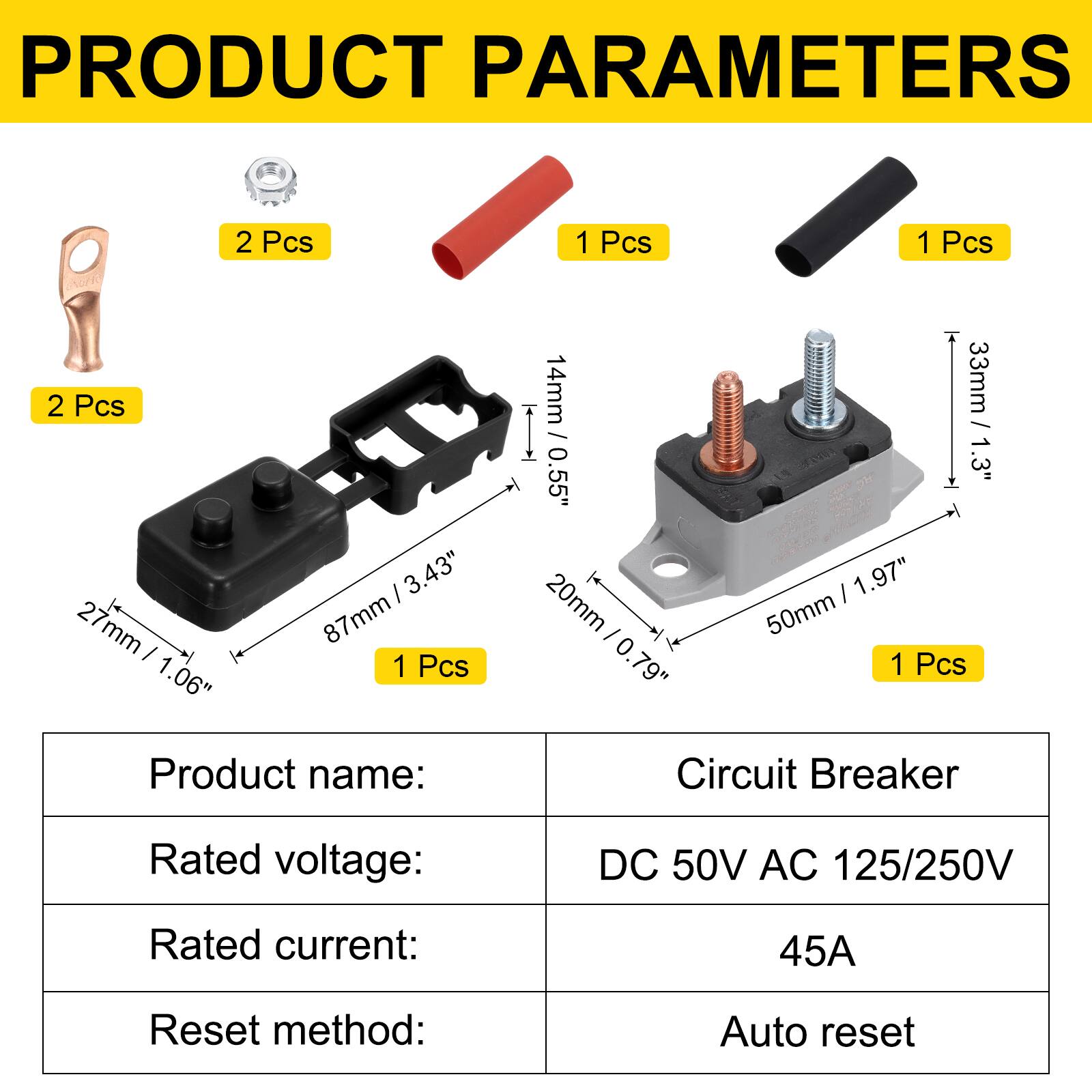 PRODUCT PARAMETERS

2 Pcs  
2 Pcs  
1 Pcs  
1 Pcs  
1 Pcs

3.43" / 87mm  
27mm / 1.06"  
14mm / 0.55"  
33mm / 1.3"  
20mm / 0.79"  
50mm / 1.97"

Product name: Circuit Breaker  
Rated voltage: DC 50V AC 125/250V  
Rated current: 45A  
Reset method: Auto reset