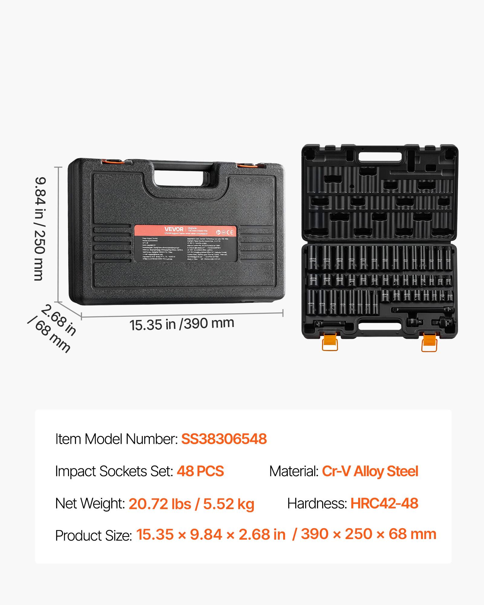 9.84 in / 250 mm  
2.68 in / 68 mm  
VEVOR - CE  
15.35 in / 390 mm  

Item Model Number: SS38306548  
Impact Sockets Set: 48 PCS  
Material: Cr-V Alloy Steel  
Net Weight: 20.72 lbs / 5.52 kg  
Hardness: HRC42-48  
Product Size: 15.35 x 9.84 x 2.68 in / 390 x 250 x 68 mm