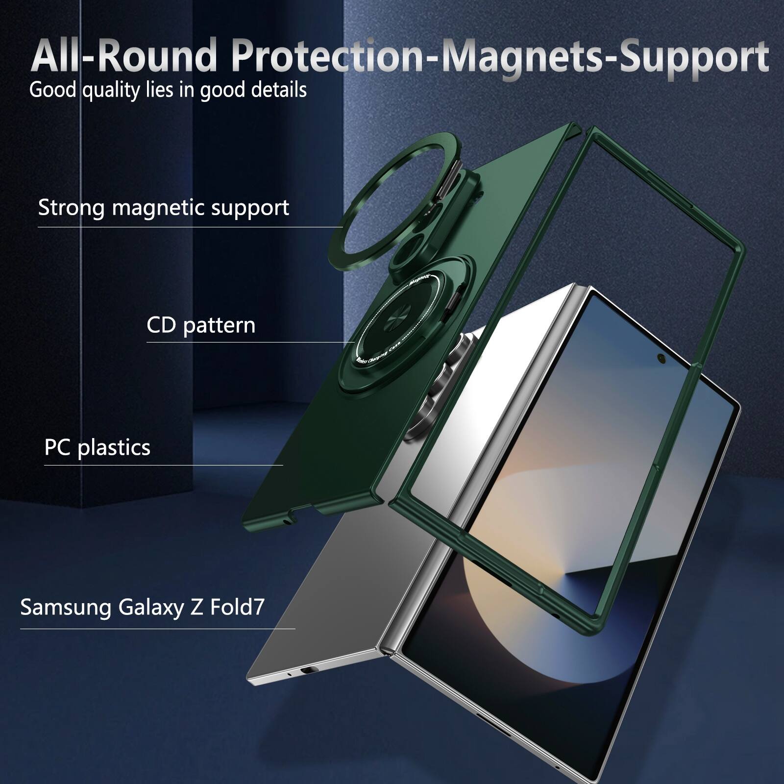 All-Round Protection-Magnets-Support  
Good quality lies in good details  
Strong magnetic support  
CD pattern  
PC plastics  
Samsung Galaxy Z Fold7
