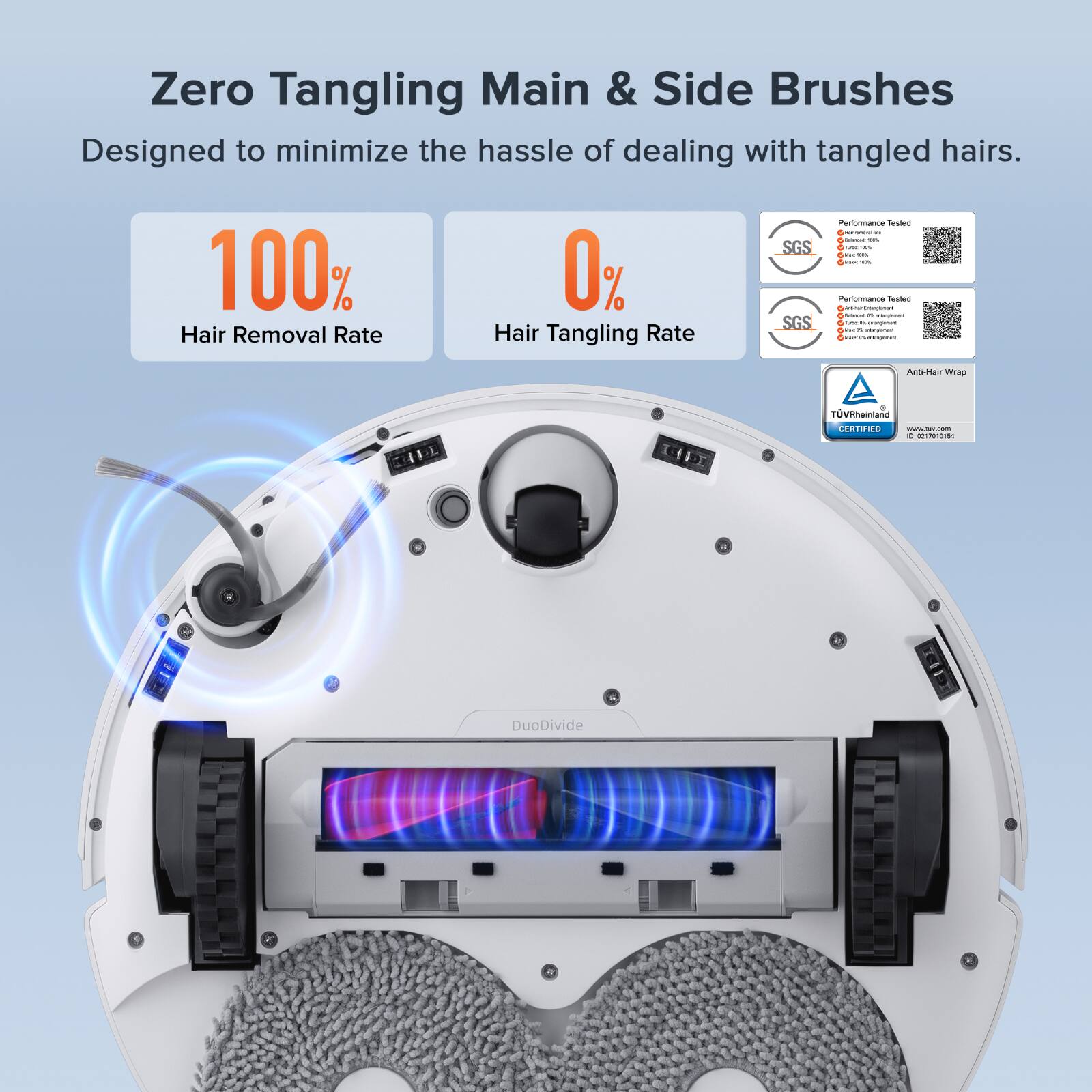 Zero Tangling Main & Side Brushes  
Designed to minimize the hassle of dealing with tangled hairs.  

100% Hair Removal Rate  
0% Hair Tangling Rate  

SGS Performance Tested  
SGS Performance Tested  

Anti-Hair Wrap  
TÜV Rheinland CERTIFIED  

DuoDivide