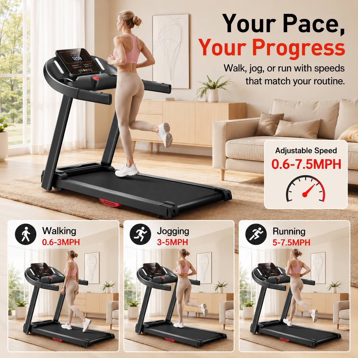 Your Pace, Your Progress  
Walk, jog, or run with speeds that match your routine.  
Adjustable Speed 0.6-7.5MPH  
Walking 0.6-3MPH  
Jogging 3-5MPH  
Running 5-7.5MPH