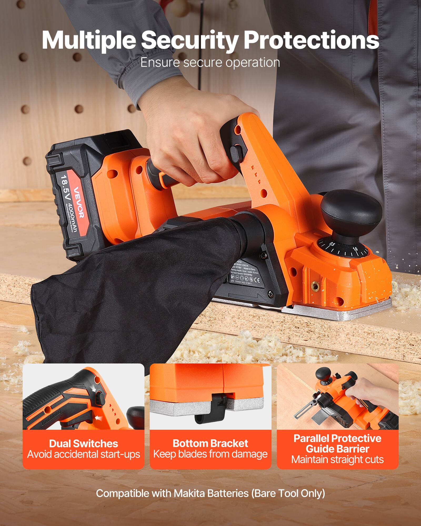 Multiple Security Protections Ensure secure operation

18.5V VEVOR 4000mAh

Dual Switches Bottom Bracket Avoid accidental start-ups Keep blades from damage

Parallel Protective Guide Barrier Maintain straight cuts

Compatible with Makita Batteries (Bare Tool Only)
