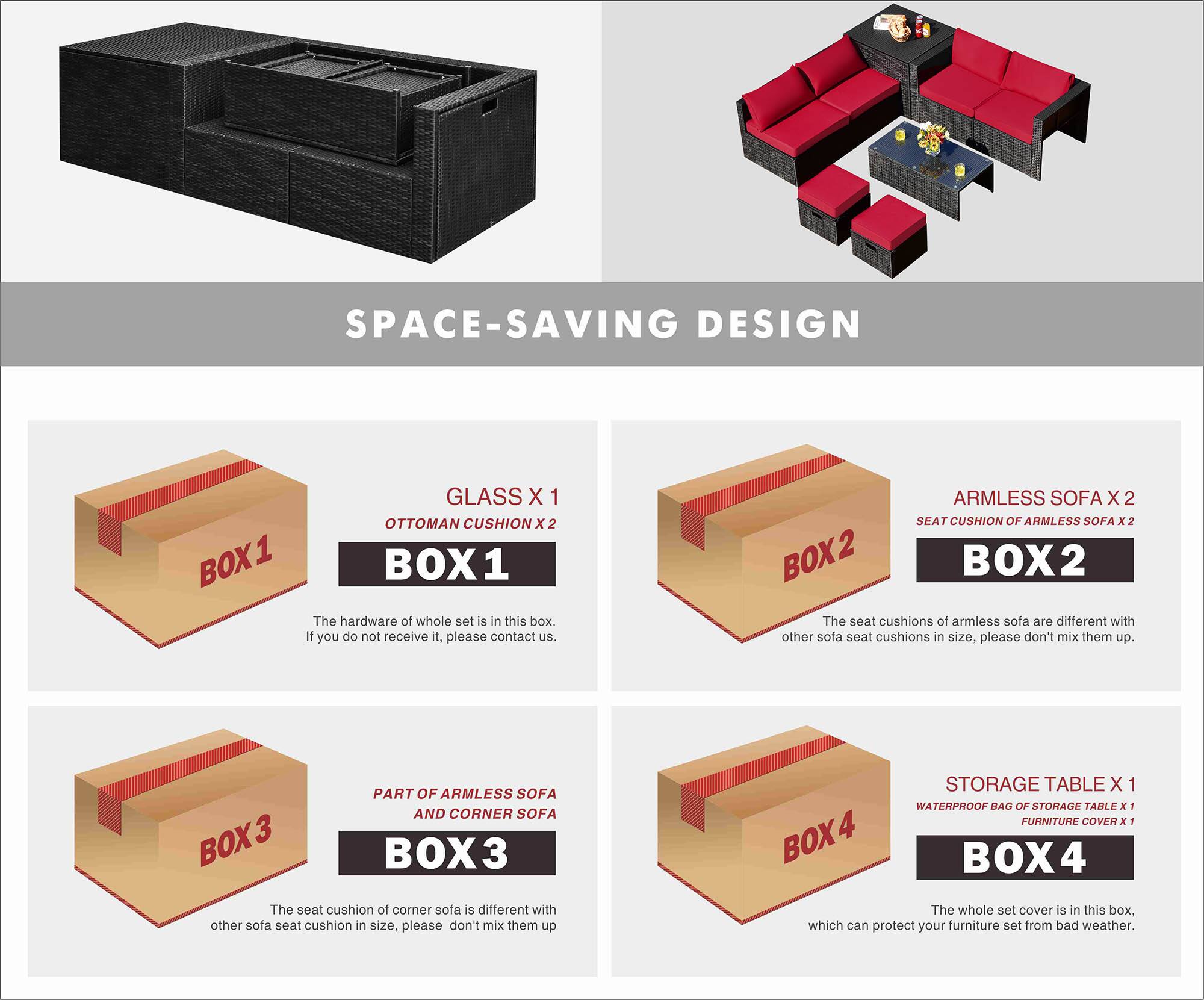 SPACE-SAVING DESIGN

BOX 1
- GLASS X 1
- OTTOMAN CUSHION X 2

The hardware of the whole set is in this box. If you do not receive it, please contact us.

BOX 2
- ARMLESS SOFA X 2
- SEAT CUSHION OF ARMLESS SOFA X 2

The seat cushions of armless sofa are different with other sofa seat cushions in size, please don't mix them up.

BOX 3
- PART OF ARMLESS SOFA AND CORNER SOFA

The seat cushion of corner sofa is different with other sofa seat cushion in size, please don't mix them up.

BOX 4
- STORAGE TABLE X 1
- WATERPROOF BAG OF STORAGE TABLE X 1
- FURNITURE COVER X 1

The whole set cover is in this box, which can protect your furniture set from bad weather.