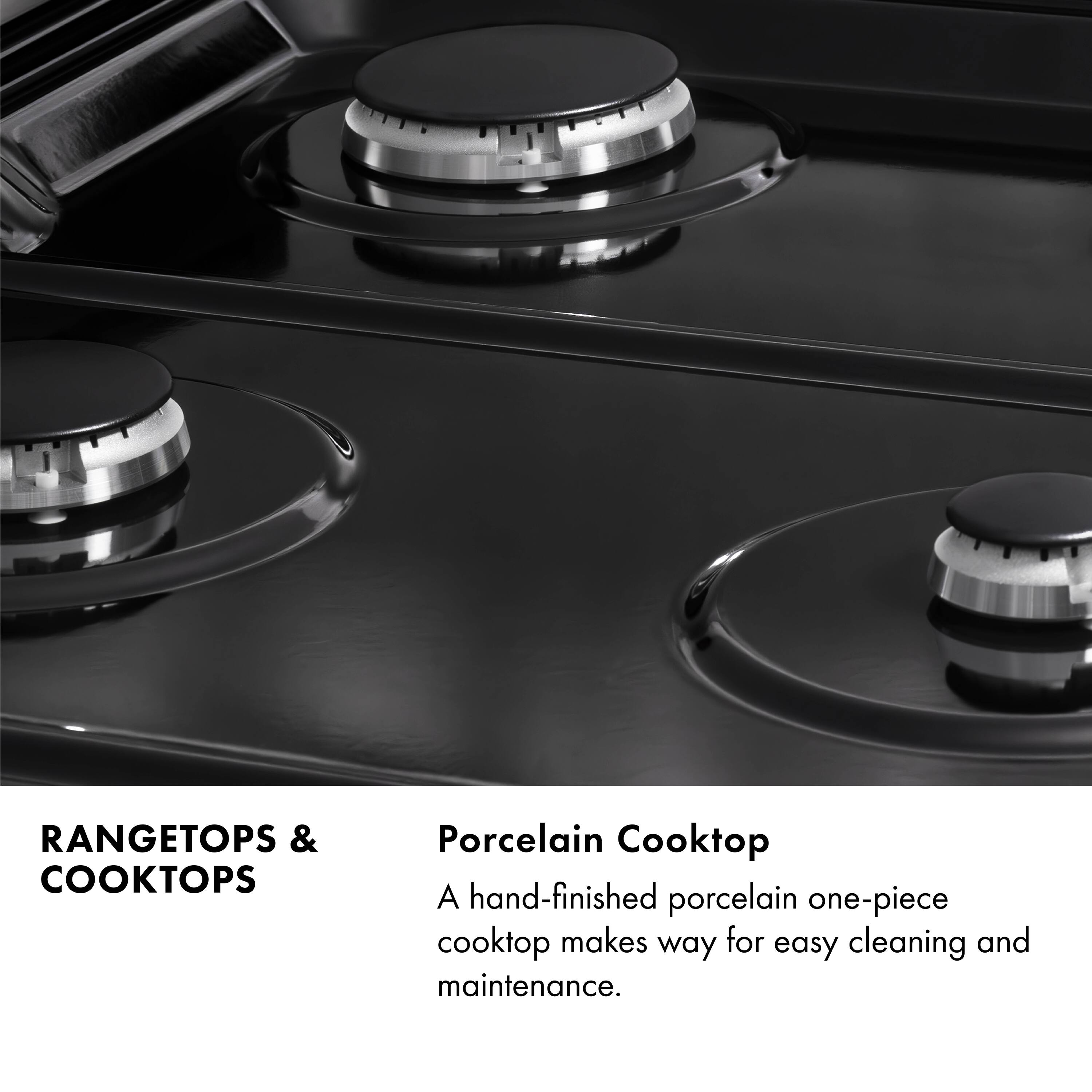 RANGETOPS & COOKTOPS

Porcelain Cooktop

A hand-finished porcelain one-piece cooktop makes way for easy cleaning and maintenance.