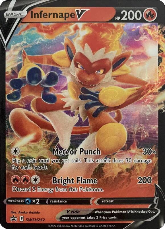 BASIC Infernape V  
HP 200  
Meteor Punch  
Flip a coin until you get tails. This attack does 30 damage for each heads.  
Bright Flame  
Discard 2 Energy from this Pokémon.  
200 weakness x 2 resistance retreat  
Illus. Ayoka Yoshida  
F SWSH252  
V rule  
When your Pokémon V is Knocked Out, your opponent takes 2 Prize cards.  
2022 Pokémon / Nintendo / Creatures / GAME FREAK