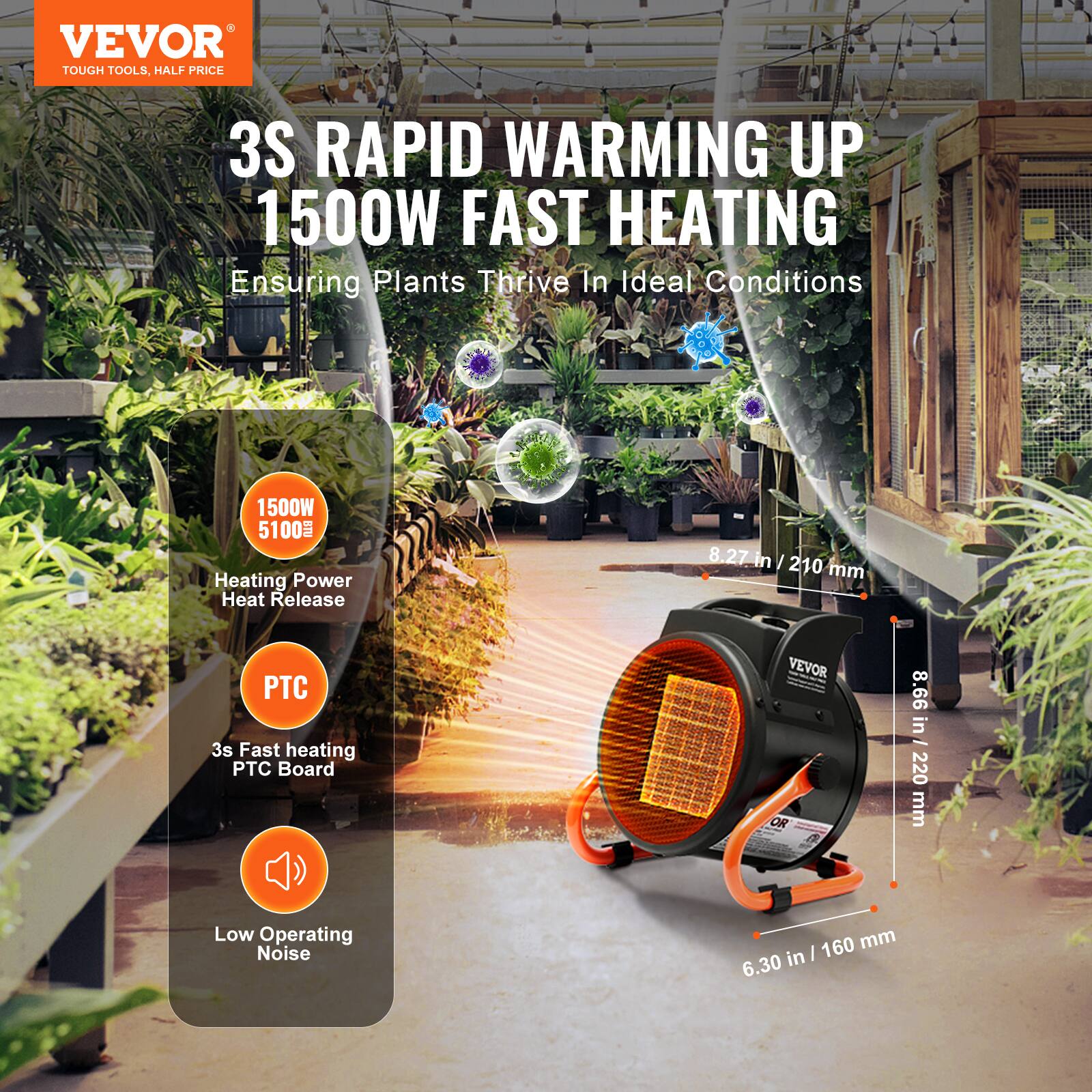 VEVOR TOUGH TOOLS, HALF PRICE

3S RAPID WARMING UP 1500W FAST HEATING
Ensuring Plants Thrive In Ideal Conditions

1500W 5100 Heating Power Heat Release

8.27 in / 210 mm

PTC 3s Fast heating PTC Board

8.66 in / 220 mm

Low Operating Noise

160 mm in / 6.30