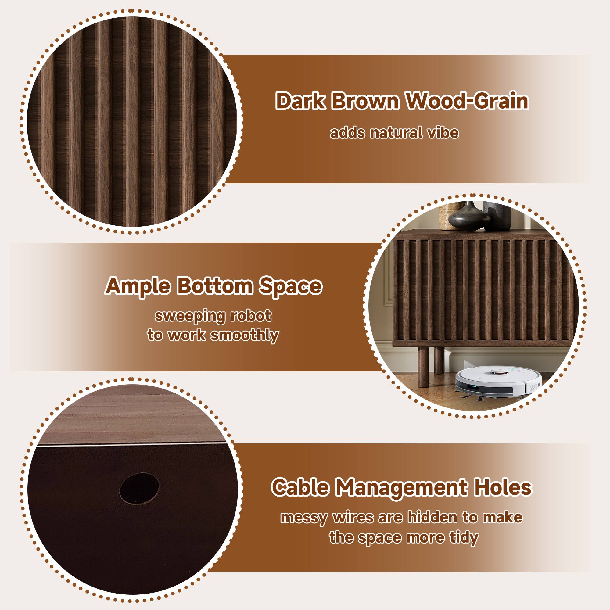 Dark Brown Wood-Grain adds natural vibe  
Ample Bottom Space: sweeping robot to work smoothly  
Cable Management Holes: messy wires are hidden to make the space more tidy