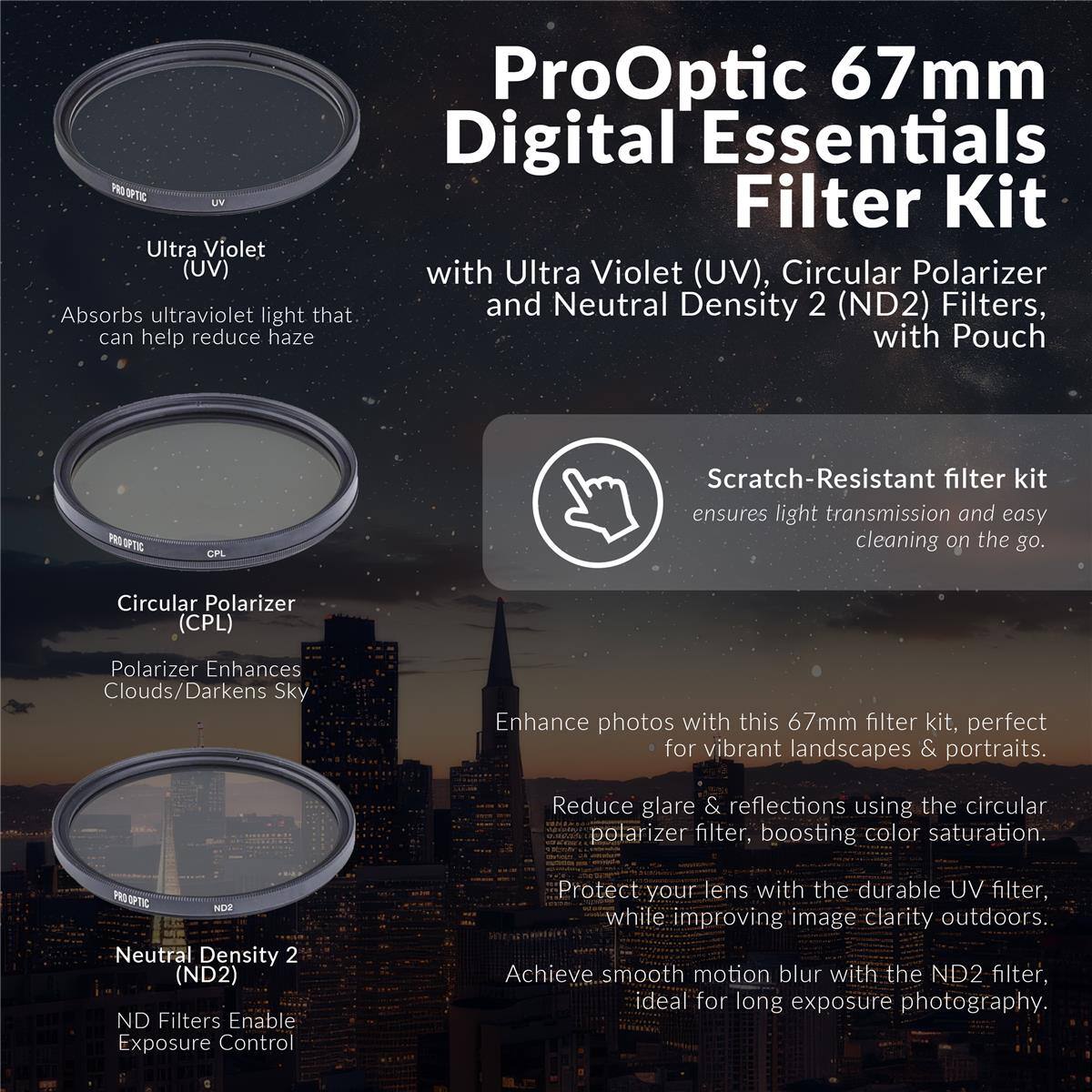 ProOptic 67mm Digital Essentials Filter Kit with Ultra Violet (UV), Circular Polarizer and Neutral Density 2 (ND2) Filters, with Pouch

Scratch-Resistant filter kit ensures light transmission and easy cleaning on the go.

Ultra Violet (UV)
Absorbs ultraviolet light that can help reduce haze

Circular Polarizer (CPL)
Polarizer Enhances Clouds/Darkens Sky
Enhance photos with this 67mm filter kit, perfect for vibrant landscapes & portraits.
Reduce glare & reflections using the circular polarizer filter, boosting color saturation.

PRO OPTIC NO2 Neutral Density 2 (ND2) ND Filters Enable Exposure Control
Protect your lens with the durable UV filter, while improving image clarity outdoors.
Achieve smooth motion blur with the ND2 filter, ideal for long exposure photography.