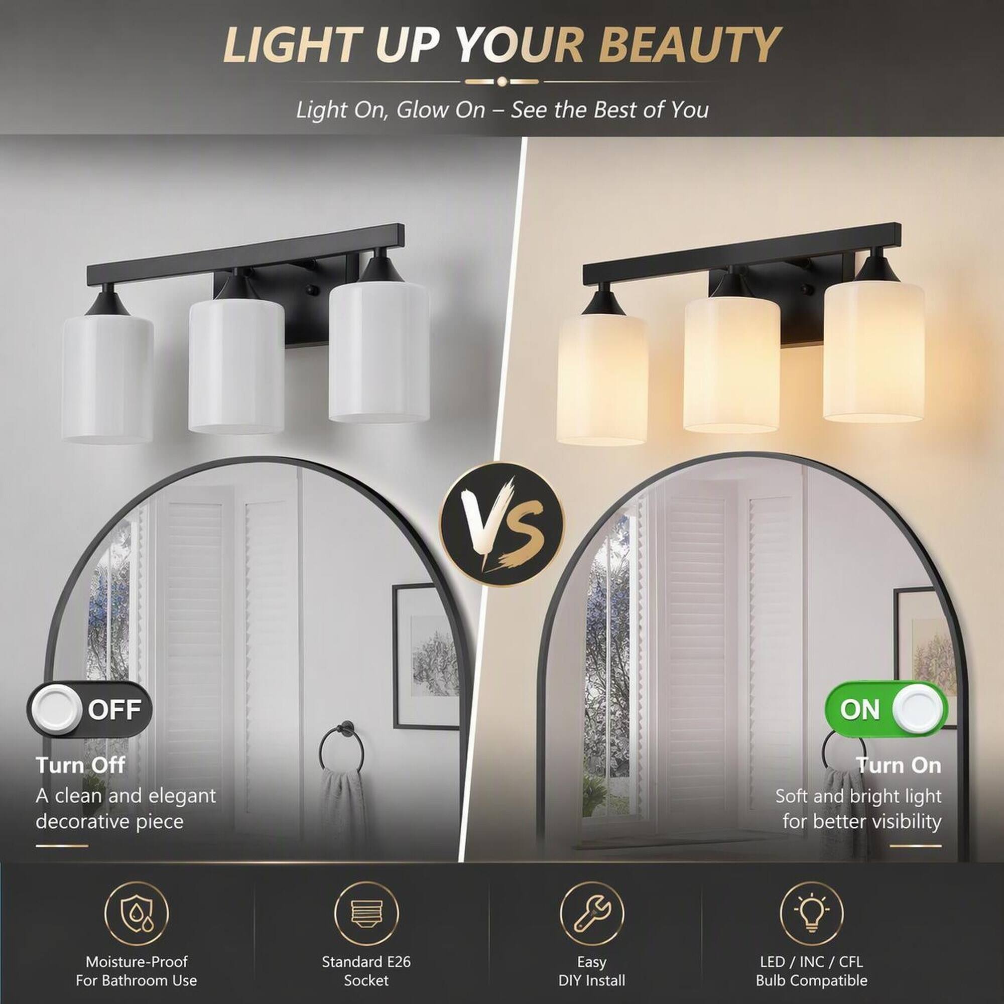 LIGHT UP YOUR BEAUTY  
Light On, Glow On - See the Best of You  

VS  

OFF  
Turn Off  
A clean and elegant decorative piece  

ON  
Turn On  
Soft and bright light for better visibility  

Moisture-Proof For Bathroom Use  
Standard E26 Socket  
Easy DIY Install  
LED/INC/CFL Bulb Compatible