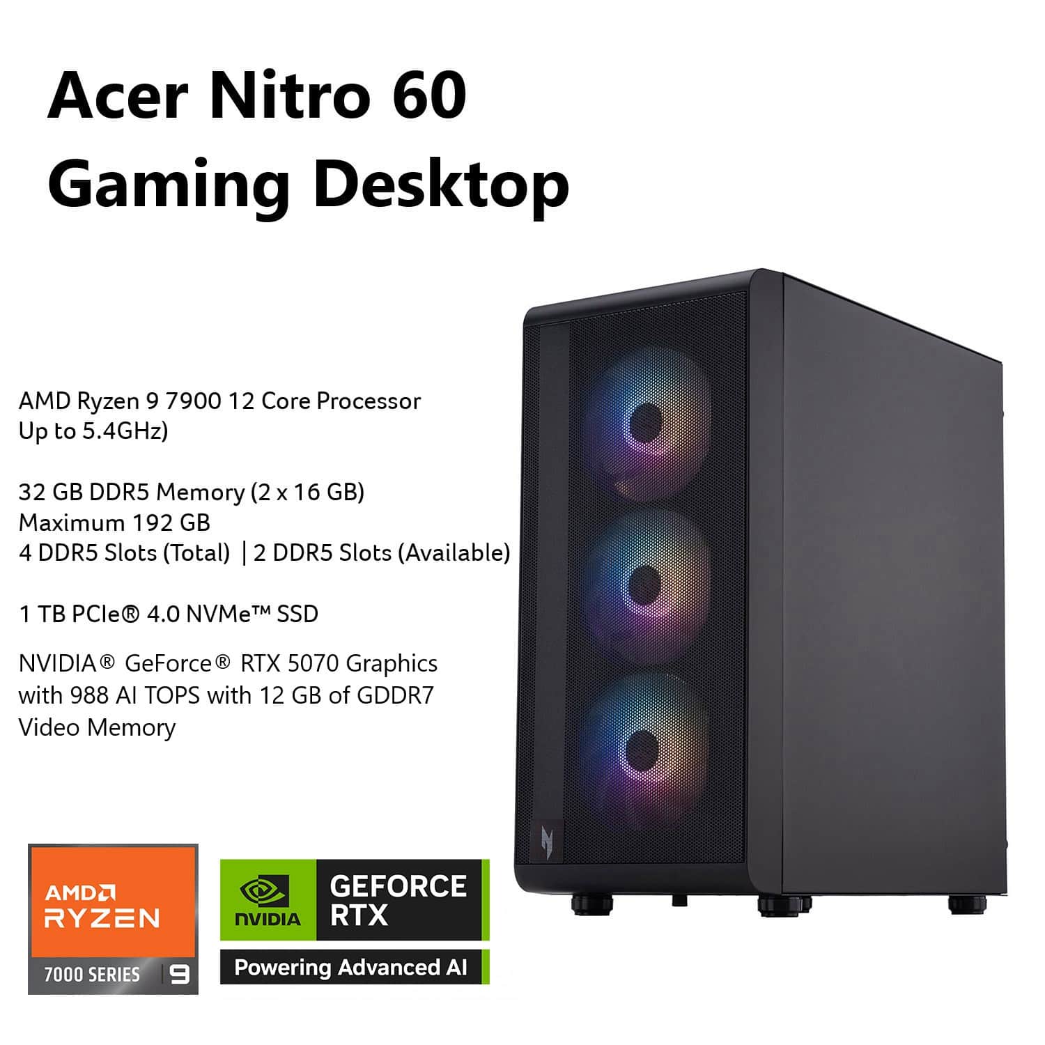 Acer Nitro 60 Gaming Desktop: AMD Ryzen 9 7900 12 Core Processor (Up to 5.4GHz), 32 GB DDR5 Memory (2 x 16 GB), Maximum 192 GB, 4 DDR5 Slots (Total), 2 DDR5 Slots (Available), 1 TB PCle R 4.0 NVMe TM SSD, NVIDIA GeForce RTX 5070 Graphics with 988 Al TOPS and 12 GB of GDDR7 Video Memory, AMD RYZEN, NVIDIA RTX 7000 SERIES, 9 Powering Advanced AI.