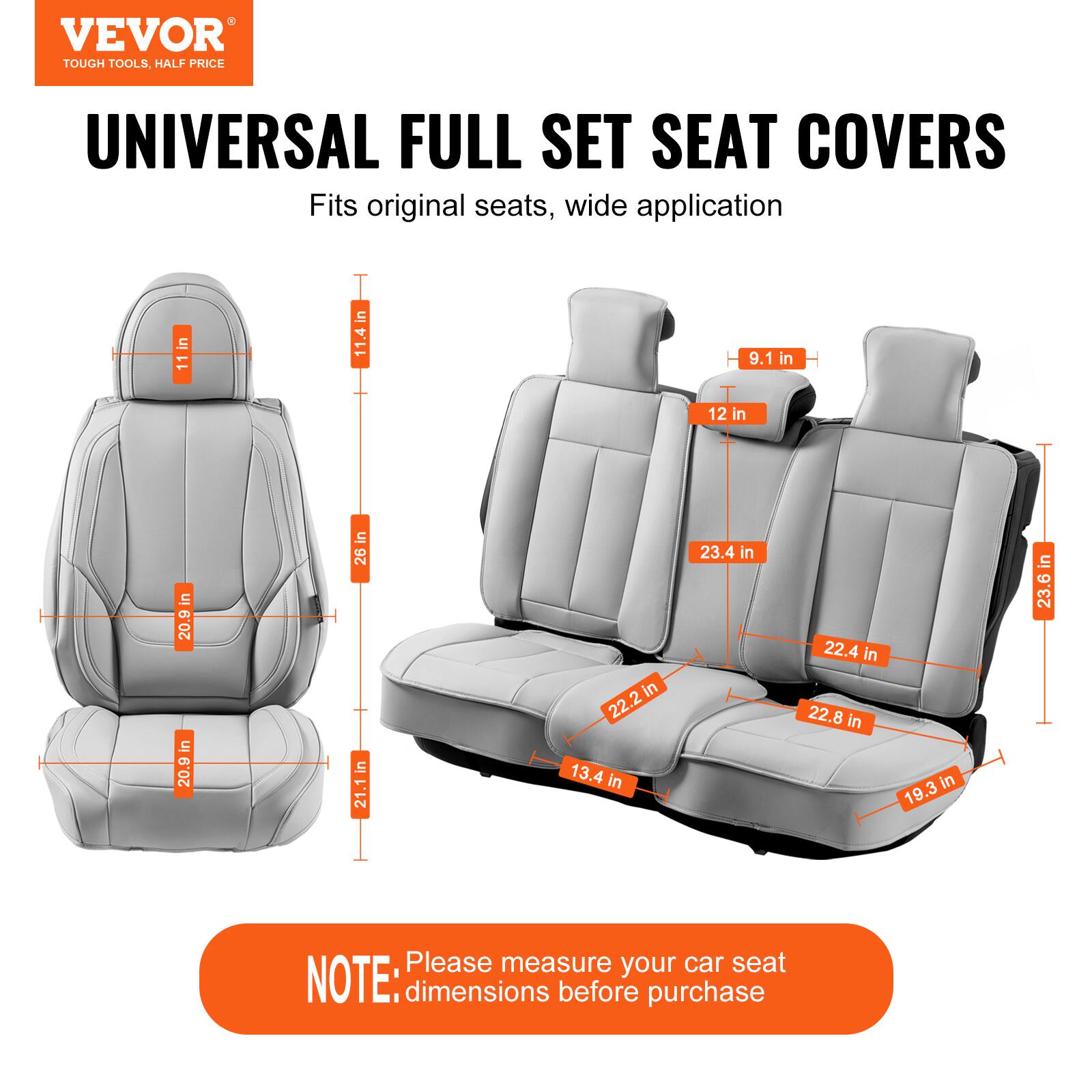 VEVOR TOUGH TOOLS. HALF PRICE UNIVERSAL FULL SET SEAT COVERS

Fits original seats, wide application

- 11 in
- 11.4 in
- 9.1 in
- 12 in
- 20.9 in
- 26 in
- 21.1 in
- 22.2 in
- 13.4 in
- 23.4 in
- 22.4 in
- 22.8 in
- 19.3 in
- 23.6 in

NOTE: Please measure your car seat dimensions before purchase