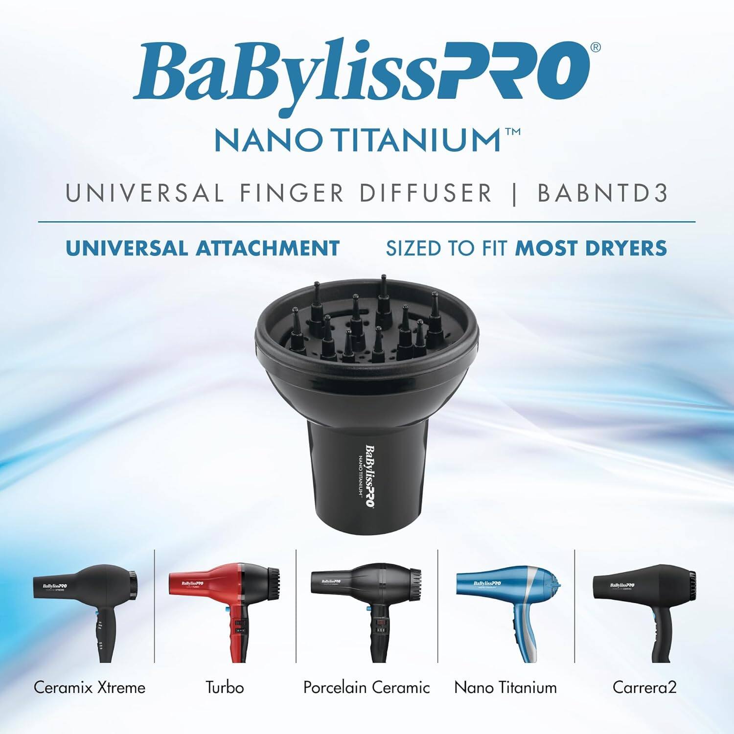 BaBylissPRO™ NANO TITANIUM™ UNIVERSAL FINGER DIFFUSER | BABNTD3  
UNIVERSAL ATTACHMENT  
SIZED TO FIT MOST DRYERS  

Ceramix Xtreme  
Turbo  
Porcelain Ceramic  
Nano Titanium  
Carrera2