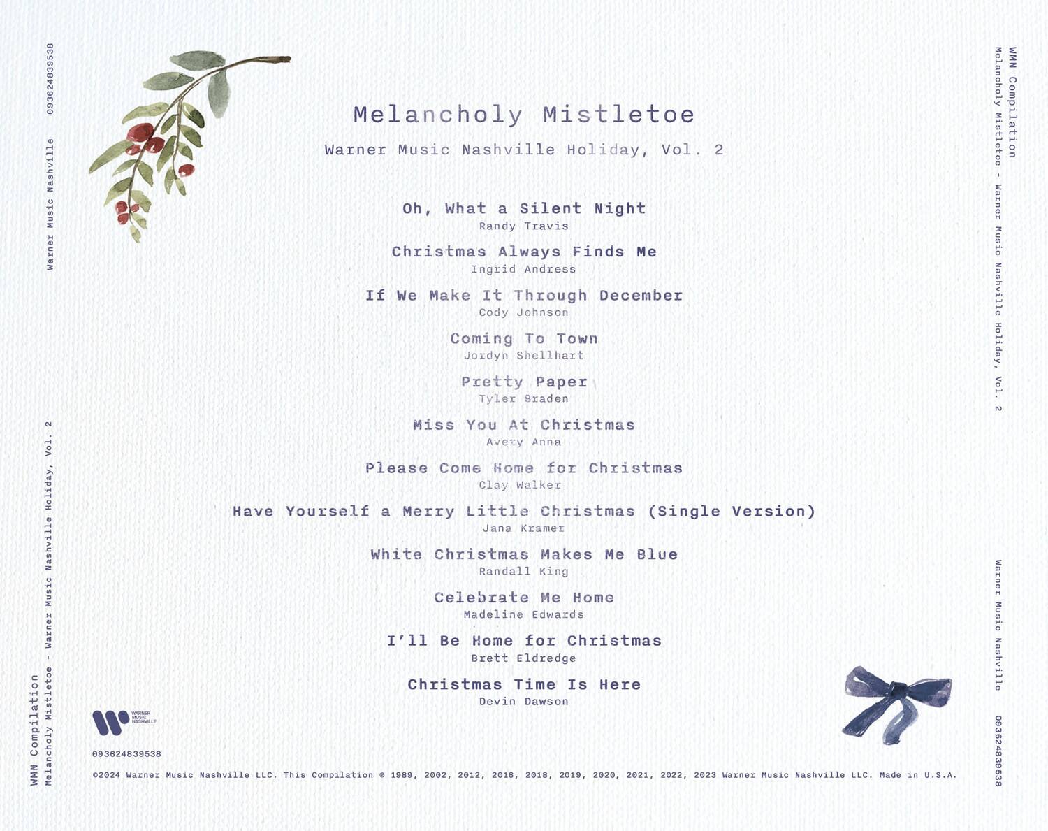 Melancholy Mistletoe  
Warner Music Nashville Holiday, Vol. 2  

Oh, What a Silent Night  
Randy Travis  

Christmas Always Finds Me  
Ingrid Andress  

If We Make It Through December  
Cody Johnson  

Coming To Town  
Jordyn Shellhart  

Pretty Paper  
Tyler Braden  

Miss You At Christmas  
Avery Anna  

Please Come Home for Christmas  
Clay Walker  

Have Yourself a Merry Little Christmas (Single Version)  
Jana Kramer  

White Christmas Makes Me Blue  
Randall King  

Celebrate Me Home  
Madeline Edwards  

I'll Be Home for Christmas  
Brett Eldredge  

Christmas Time Is Here  
Devin Dawson  

©2024 Warner Music Nashville LLC. This Compilation Version © 1989, 2002, 2012, 2016, 2018, 2019, 2020, 2021, 2022, 2023 Warner Music Nashville LLC. Made in U.S.A.  

093624839538  
093624839538  
09